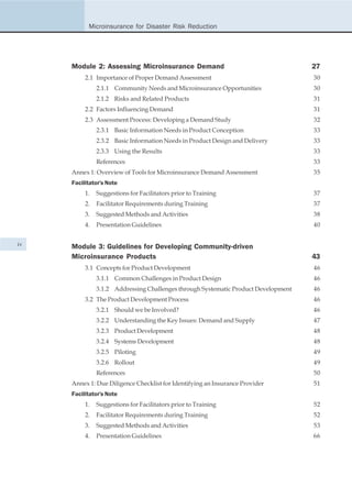 Microinsurance for Disaster Risk Reduction




     Module 2: Assessing Microinsurance Demand                                      27
          2.1 Importance of Proper Demand Assessment                                30
               2.1.1 Community Needs and Microinsurance Opportunities               30
               2.1.2 Risks and Related Products                                     31
          2.2 Factors Influencing Demand                                            31
          2.3 Assessment Process: Developing a Demand Study                         32
               2.3.1 Basic Information Needs in Product Conception                  33
               2.3.2 Basic Information Needs in Product Design and Delivery         33
               2.3.3 Using the Results                                              33
               References                                                           33
     Annex 1: Overview of Tools for Microinsurance Demand Assessment                35
     Facilitator's Note
          1.   Suggestions for Facilitators prior to Training                       37
          2.   Facilitator Requirements during Training                             37
          3.   Suggested Methods and Activities                                     38
          4.   Presentation Guidelines                                              40


iv   Module 3: Guidelines for Developing Community-driven
     Microinsurance Products                                                        43
          3.1 Concepts for Product Development                                      46
               3.1.1 Common Challenges in Product Design                            46
               3.1.2 Addressing Challenges through Systematic Product Development   46
          3.2 The Product Development Process                                       46
               3.2.1 Should we be Involved?                                         46
               3.2.2 Understanding the Key Issues: Demand and Supply                47
               3.2.3 Product Development                                            48
               3.2.4 Systems Development                                            48
               3.2.5 Piloting                                                       49
               3.2.6 Rollout                                                        49
               References                                                           50
     Annex 1: Due Diligence Checklist for Identifying an Insurance Provider         51
     Facilitator's Note
          1.   Suggestions for Facilitators prior to Training                       52
          2.   Facilitator Requirements during Training                             52
          3.   Suggested Methods and Activities                                     53
          4.   Presentation Guidelines                                              66
 