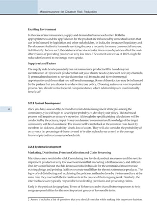 Microinsurance for Disaster Risk Reduction




     Enabling Environment

     In the case of microinsurance, supply and demand influence each other. Both the
     appropriateness and the appreciation for the product are influenced by contextual factors that
     can be influenced by legislation and other stakeholders. In India, the Insurance Regulatory and
     Development Authority has made servicing the poor a necessity for many commercial insurers.
     Additionally, factors such the existence of service or sales taxes on such policies affect the cost-
     effectiveness of providing products at very low rates. The current service tax of 10.2% might be
     reduced or lowered to encourage more uptake.

     Supply-related Factors

     The supply side development of your microinsurance product will be based on your
     identification of: 1) relevant products that suit your clients' needs; 2) relevant delivery channels;
     3) potential mechanisms to service claims that will be made; and 4) environmental
     opportunities and threats that you will need to manage. Some of these factors may be influenced
     by the partner that you choose to underwrite your policy. Choosing an insurer is an important
     process. You should contact several companies to see which relationships are most mutually
     beneficial2.



     3.2.3 Product Development

48   Once you have assessed the demand for related risk management strategies among the
     community, you will begin to develop (or probably co-develop) your policy. This technical
     process will require an actuary's expertise. Although the specific pricing calculations will be
     conducted by the actuary, input from your demand assessment and knowledge of the target
     community will be of assistance. The insurer will want to look at the common risks faced by
     members i.e. sickness, disability, death, loss of assets. They will also consider the probability of
     occurrence i.e. percentage of those covered to be affected each year as well as the average
     financial payout for occurrence of each risk.



     3.2.4 Systems Development

     Marketing, Distribution, Premium Collection and Claim Processing

     Microinsurance needs to be sold. Considering low levels of product awareness and the need to
     implement products at very low overhead mean that marketing is both necessary and difficult.
     One division of labour that has been successful in India is for the commercial insurer to use
     existing design and printing facilities to create small fliers for the microinsurance products. The
     leg-work of distributing and explaining the policies can then be done by the intermediary at the
     same time they meet with their constituents in the course of their ongoing work. Similarly, the
     intermediaries are typically responsible for collecting premiums and processing claims.

     Early in the product design phase, Terms of Reference can be shared between partners to help
     assign responsibilities for the most important groups of foreseeable tasks.


     2 Annex 1 includes a list of questions that you should consider while making this important decision.
 