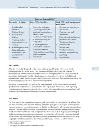Guidelines for Developing Community-driven Microinsurance Products




                                   Roles and Responsibilities3
Preparatory Activities       Front Office Activities             Back Office and Management
                                                                 Operations
•    Initial market          •   Marketing and sales             • Ongoing market research
     research                •   Assisting clients with             and feedback
•    Product design              contracts (designation of       • Claims review and
•    Risk analysis               beneficiaries,                     assessment
•    Pricing                     understanding the policy)       • Processing of applications,
•    Training staff on       •   Client monitoring and              payments and claims
     insurance concepts          verification                    • Capital mobilisation
•    Testing                 •   Claims application              • Internal audit
•    Contract preparation        completion assistance           • Reinsurance
•    Establishing the        •   Premium collection              • Conflict resolution
     framework of the        •   Claims disbursement (final      •   Statutory obligations (e.g.,
     administrative              disbursement to                     reporting)
     system                      beneficiary)                    •   Legal issues



3.2.5 Piloting

After the product is designed, a pilot phase will help identify and work out some of the            49
challenges in the devised scheme. Pilot phases usually last 1-3 cycles of the product. A
thorough multi-partner review should be conducted during this period to assess the market
acceptance, the financial viability, the effectiveness of developed systems, and additional
opportunities. ADA4 has developed a set of quantitative indicators that can be used to assist the
evaluation of pilot or up-scaled microinsurance products.

A training programme for key staff on the product as well as discussing frequently asked
questions will help to ensure a more efficient pilot experience. Beyond field staff, exposing
project managers, supervisors, and directors to other international microinsurance efforts will
promote discussion and help identify additional opportunities.



3.2.6 Rollout

The final stage in the product development cycle is the rollout or up-scaling of the scheme that
has been improved since the pilot. As early as the first cycle, project managers should identify
ways to reduce any remaining subsidies so that the product can be self-sustaining as rapidly as
possible. This may include reduced dependence on intermediaries for service provision as the
clients become more familiar with using microinsurance products. If the product is managed
well and continues to meet community needs, opportunities will come for expansion through
infrastructure and increasingly qualified personnel. Continued review and revision will help
keeping the fine balance to make the scheme profitable and continue to satisfy clients.

3 Churchill et al. 2003
4 See Appui au Développment Autonome. (2006).
 