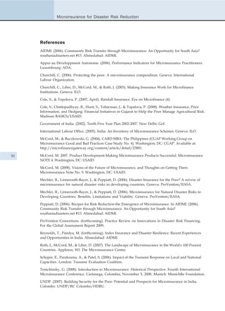 Microinsurance for Disaster Risk Reduction




     References
     AIDMI. (2006). Community Risk Transfer through Microinsurance: An Opportunity for South Asia?
     southasiadisasters.net #13. Ahmedabad: AIDMI.

     Appui au Développment Autonome. (2006). Performance Indicators for Microinsurance Practitioners.
     Luxembourg: ADA.

     Churchill, C. (2006). Protecting the poor: A microinsurance compendium. Geneva: International
     Labour Organization.

     Churchill, C., Liber, D., McCord, M., & Roth, J. (2003). Making Insurance Work for Microfinance
     Institutions. Geneva: ILO.

     Cole, S., & Topolova, P. (2007, April). Rainfall Insurance. Eye on Microfinance (4).

     Cole, S., Chattopadhyay, R., Hunt, S., Tobacman, J., & Topalova, P. (2008). Weather Insurance, Price
     Information, and Hedging: Financial Initiatives in Gujarat to Help the Poor Manage Agricultural Risk.
     Madison: BASICS/USAID.

     Government of India. (2002). Tenth Five Year Plan 2002-2007. New Delhi: GoI.

     International Labour Office. (2005). India: An Inventory of Microinsurance Schemes. Geneva: ILO.

     McCord, M., & Buczkowski, G. (2004). CARD MBA: The Philippines (CGAP Working Group on
     Microinsurance Good and Bad Practices Case Study No. 4). Washington, DC: CGAP. Available at:
     http://microfinancegateway.org/content/article/detail/23881.

50   McCord. M. 2007. Product Development-Making Microinsurance Products Successful. Microinsurance
     NOTE 4. Washington, DC: USAID

     McCord, M. (2008). Visions of the Future of Microinsurance, and Thoughts on Getting There.
     Microinsurance Note No. 9. Washington, DC: USAID.

     Mechler, R., Linnerooth-Bayer, J., & Peppiatt, D. (2006). Disaster Insurance for the Poor? A reivew of
     microinsurance for natural disaster risks in developing countries. Geneva: ProVention/IIASA.

     Mechler, R., Linnerooth-Bayer, J., & Peppiatt, D. (2006). Microinsurance for Natural Disaster Risks in
     Developing Countries: Benefits, Limitations and Viability. Geneva: ProVention/IIASA.

     Peppiatt, D. (2006). Recipes for Risk Reduction-the Emergence of Microinsurance. In AIDMI. (2006).
     Community Risk Transfer through Microinsurance: An Opportunity for South Asia?
     southasiadisasters.net #13. Ahmedabad: AIDMI.

     ProVention Consortium. (forthcoming). Practice Review on Innovations in Disaster Risk Financing.
     For the Global Assessment Report 2009.

     Reynolds, T., Pandya, M. (forthcoming). Index Insurance and Disaster Resilience: Recent Experiences
     and Opportunities in India. Ahmedabad: AIDMI.

     Roth, J., McCord, M., & Liber, D. (2007). The Landscape of Microinsurance in the World's 100 Poorest
     Countries. Appleton, WI: The Microinsurance Centre.

     Scheper, E., Parakrama, A., & Patel, S. (2006). Impact of the Tsunami Response on Local and National
     Capacities. London: Tsunami Evaluation Coalition.

     Tomchinsky, G. (2008). Introduction to Microinsurance: Historical Perspective. Fourth International
     Microinsurance Conference. Cartanega, Colombia; November 5, 2008. Munich: MunichRe Foundation.

     UNDP. (2007). Building Security for the Poor: Potential and Prospects for Microinsurance in India.
     Colombo: UNDP/RC Colombo/HDRU.
 