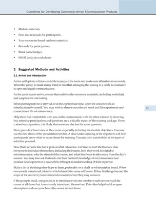 Guidelines for Developing Community-driven Microinsurance Products




•   Module materials,

•   Pens and notepads for participants,

•   Your own notes based on those materials,

•   Rewards for participation,

•   Blank name badges,

•   SWOT analysis worksheets



3. Suggested Methods and Activities
3.1 Arrival and Introduction

Arrive with plenty of time available to prepare the room and make sure all materials are ready.
When the group is small, many trainers find that arranging the seating in a circle is conducive
to open and equal communication.

As the participants arrive, ensure that each has the necessary materials, including module(s)
and supplies for note taking.

When participants have arrived, or at the appropriate time, open the session with an
introduction of yourself. You may wish to share your relevant work and life experiences and            53
connection with microinsurance.

Help them feel comfortable with you, in the environment, with the other trainees by showing
that attentive participation and questions are a valuable aspect of the training package. If one
trainee has a question, it is likely that someone else has the same question.

Next, give a brief overview of the course, especially including the module objectives. You may
use the first slides of the presentation for this. A clear understanding of the objectives will help
participants know what to expect from the training. You may also want to hint at the types of
activities planned.

Now that everyone has had a peek at what is to come, it is time to meet the trainees. Ask
everyone to introduce themselves, including their name, how their work is related to
microinsurance, why the attended the course, and what they hope to take away from the day's
session. You may also ask that each rate their current knowledge of microinsurance and
product development on a scale of 0 to 10 to get an understanding of their expertise.

Make a list of the things they hope to learn, preferably on a chalk or white marker board. When
everyone is introduced, identify which items this course will cover. If they list things beyond the
scope of the course try to recommend resources where they may answers.

If the group is small, one good way to introduce everyone is to have each person recall the
names of all those that have already introduced themselves. This often helps build an open
atmosphere and everyone hears the names several times.
 