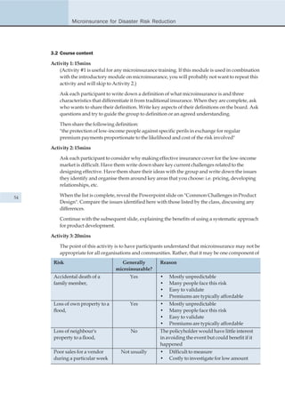 Microinsurance for Disaster Risk Reduction




     3.2 Course content

     Activity 1: 15mins
         (Activity #1 is useful for any microinsurance training. If this module is used in combination
         with the introductory module on microinsurance, you will probably not want to repeat this
         activity and will skip to Activity 2.)

         Ask each participant to write down a definition of what microinsurance is and three
         characteristics that differentiate it from traditional insurance. When they are complete, ask
         who wants to share their definition. Write key aspects of their definitions on the board. Ask
         questions and try to guide the group to definition or an agreed understanding.

         Then share the following definition:
         "the protection of low-income people against specific perils in exchange for regular
         premium payments proportionate to the likelihood and cost of the risk involved"

     Activity 2: 15mins

         Ask each participant to consider why making effective insurance cover for the low-income
         market is difficult. Have them write down share key current challenges related to the
         designing effective. Have them share their ideas with the group and write down the issues
         they identify and organise them around key areas that you choose: i.e. pricing, developing
         relationships, etc.

54       When the list is complete, reveal the Powerpoint slide on "Common Challenges in Product
         Design". Compare the issues identified here with those listed by the class, discussing any
         differences.

         Continue with the subsequent slide, explaining the benefits of using a systematic approach
         for product development.

     Activity 3: 20mins

         The point of this activity is to have participants understand that microinsurance may not be
         appropriate for all organisations and communities. Rather, that it may be one component of
      Risk                           Generally         Reason
                                   microinsurable?
      Accidental death of a              Yes           •    Mostly unpredictable
      family member,                                   •    Many people face this risk
                                                       •    Easy to validate
                                                       •    Premiums are typically affordable
      Loss of own property to a          Yes           •    Mostly unpredictable
      flood,                                           •    Many people face this risk
                                                       •    Easy to validate
                                                       •    Premiums are typically affordable
      Loss of neighbour's                 No           The policyholder would have little interest
      property to a flood,                             in avoiding the event but could benefit if it
                                                       happened
      Poor sales for a vendor        Not usually       •    Difficult to measure
      during a particular week                         •    Costly to investigate for low amount
 
