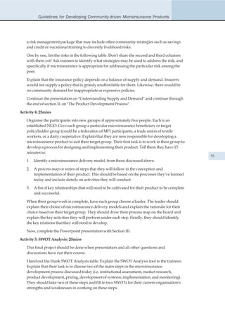 Guidelines for Developing Community-driven Microinsurance Products




    a risk management package that may include other community strategies such as savings
    and credit or vocational training to diversify livelihood risks.

    One by one, list the risks in the following table. Don't share the second and third columns
    with them yet! Ask trainees to identify what strategies may be used to address the risk, and
    specifically if microinsurance is appropriate for addressing the particular risk among the
    poor.

    Explain that the insurance policy depends on a balance of supply and demand. Insurers
    would not supply a policy that is grossly unaffordable for them. Likewise, there would be
    no community demand for inappropriate or expensive policies.

    Continue the presentation on "Understanding Supply and Demand" and continue through
    the end of section II, on "The Product Development Process".

Activity 4: 25mins

    Organise the participants into new groups of approximately five people. Each is an
    established NGO. Give each group a particular microinsurance beneficiary or target
    policyholder group (could be a federation of MFI participants, a trade union of textile
    workers, or a dairy cooperative. Explain that they are now responsible for developing a
    microinsurance product to suit their target group. Their first task is to work in their group to
    develop a process for designing and implementing their product. Tell them they have 15
    minutes to:
                                                                                                        55
    1.   Identify a microinsurance delivery model, from those discussed above.

    2.   A process map or series of steps that they will follow in the conception and
         implementation of their product. This should be based on the processes they've learned
         today and include details on activities they will conduct.

    3.   A list of key relationships that will need to be cultivated for their product to be complete
         and successful.

    When their group work is complete, have each group choose a leader. The leader should
    explain their choice of microinsurance delivery models and explain the rationale for their
    choice based on their target group. They should draw their process map on the board and
    explain the key activities they will perform under each step. Finally, they should identify
    the key relations that they will need to develop.

    Now, complete the Powerpoint presentation with Section III.

Activity 5: SWOT Analysis: 20mins

    This final project should be done when presentation and all other questions and
    discussions have run their course.

    Hand out the blank SWOT Analysis table. Explain the SWOT Analysis tool to the trainees.
    Explain that their task is to choose two of the main steps in the microinsurance
    development process discussed today (i.e. institutional assessment, market research,
    product development, pricing, development of systems, implementation, and monitoring).
    They should take two of these steps and fill in two SWOTs for their current organisation's
    strengths and weaknesses in working on these steps.
 