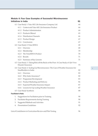 Module 4: Four Case Examples of Successful Microinsurance
Initiatives in India                                                                    61
     4.1 Case Study 1: Tata-AIG Life Insurance Company Ltd.                              64
          4.1.1 Context and Tata-AIG Life Insurance Product                              64
          4.1.2 Product Administration                                                   64
          4.1.3 Products Offered                                                         65
          4.1.4 Distribution Channels                                                    66
          4.1.5 Product Design                                                           67
          4.1.6 Conclusions                                                              67
     4.2 Case Study 2: Vimo SEWA                                                         68
          4.2.1 Overview                                                                 68
          4.2.2 Membership                                                               70
          4.2.3 The VimoSEWA Product                                                     70
          4.2.4 Results                                                                  71
          4.2.5 Summary of Key Lessons                                                   71
     4.3 Case Study 3 : Taking Risk off the Backs of the Poor: A Case Study of Afat Vimo:
         Disaster Insurance                                                               73
     4.4 Case Study 4 : Scaling Up Microinsurance: The Case of Weather Insurance for           v
         Smallholders in India                                                           82
          4.4.1 Overview                                                                 82
          4.4.2 Why Index Insurance?                                                     82
          4.4.3 Programme Development                                                    83
          4.4.4 Product Marketing and Delivery                                           86
          4.4.5 Expected Weather Insurance Impact                                        87
          4.4.6 Lessons for Up-scaling Weather Insurance                                 87
     4.5 Case Study Synthesis                                                            88
Facilitator's Note
     1.   Suggestions for Facilitators prior to Training                                 90
     2.   Facilitator Requirements during Training                                       90
     3.   Suggested Methods and Activities                                               91
     4.   Presentation Guidelines                                                        92


List of Contributors in Curriculum Review and Pilot Testing                              96
 