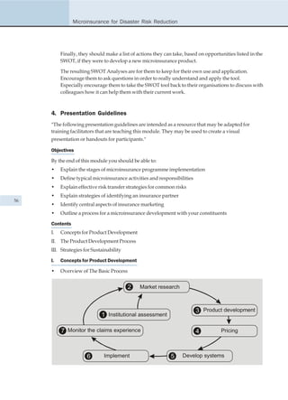 Microinsurance for Disaster Risk Reduction




          Finally, they should make a list of actions they can take, based on opportunities listed in the
          SWOT, if they were to develop a new microinsurance product.

          The resulting SWOT Analyses are for them to keep for their own use and application.
          Encourage them to ask questions in order to really understand and apply the tool.
          Especially encourage them to take the SWOT tool back to their organisations to discuss with
          colleagues how it can help them with their current work.



     4. Presentation Guidelines
     "The following presentation guidelines are intended as a resource that may be adapted for
     training facilitators that are teaching this module. They may be used to create a visual
     presentation or handouts for participants."

     Objectives

     By the end of this module you should be able to:
     •    Explain the stages of microinsurance programme implementation
     •    Define typical microinsurance activities and responsibilities
     •    Explain effective risk transfer strategies for common risks
     •    Explain strategies of identifying an insurance partner
56
     •    Identify central aspects of insurance marketing
     •    Outline a process for a microinsurance development with your constituents

     Contents
     I.   Concepts for Product Development
     II. The Product Development Process
     III. Strategies for Sustainability

     I.   Concepts for Product Development

     •    Overview of The Basic Process


                                          2    Market research



                                                                          3 Product development
                             1 Institutional assessment

          7 Monitor the claims experience                                 4          Pricing



                      6       Implement                      5     Develop systems
 