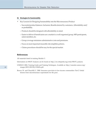 Microinsurance for Disaster Risk Reduction




     III. Strategies for Sustainability

     •   Key Lessons for Designing Sustainability into the Microinsurance Product

         – Successful product balances: Inclusion, Benefits desired by customers, Affordability and/
           or profitability.

         – Products should be designed with affordability in mind.

         – Easier to deliver if beneficiaries are a market is a well-organised group, MFI participants,
           union members, etc.

         – Group coverage minimises administrative costs and premiums.

         – Focus on most important insurable risk simplifies policies.

         – Claims procedures should be easy for the special market.



     References
     All materials listed in training Module 3.

     Information on SWOT Analysis can be found at: http://en.wikipedia.org/wiki/SWOT_analysis.

     UNESCO. 2004. Training Guide and Training Techniques. Available at: http://unesdoc.unesco.org/
60      images/0013/001356/135603e.pdf.

     Brown, W. and Churchill, C. 2000. Insurance provision in low-income communities: Part 2: Initial
         lessons from microinsurance experiments for the poor.
 