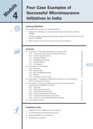 u le            Four Case Examples of
            Four Case Examples of Successful Microinsurance Initiatives in India


    od                   Successful Microinsurance
M        4               Initiatives in India
                        Learning Objectives
                        By the end of this module you should be able to:
                        •    Explain Four MI policies currently used in India and how they address
                             CBDRR
                        •    Identify central strengths and weaknesses, opportunities, and threats of each
                             policy for CBDRR
                        •    Build on these case studies with ideas for your constituents




                        Contents
                        4.1 Case Study 1: Tata-AIG Life Insurance Company Ltd.                        64
                            4.1.1 Context and Tata-AIG Life Insurance Product                         64
                            4.1.2 Product Administration                                              64
                            4.1.3 Products Offered                                                    65
                            4.1.4 Distribution Channels                                               66
                            4.1.5 Product Design                                                      67
                            4.1.6 Conclusions                                                         67     63
                        4.2 Case Study 2: Vimo SEWA                                                   68
                            4.2.1 Overview                                                            68
                            4.2.2 Membership                                                          70
                            4.2.3 The VimoSEWA Product                                                70
                            4.2.4 Results                                                             71
                            4.2.5 Summary of Key Lessons                                              71
                        4.3 Case Study 3 : Taking Risk off the Backs of the Poor: A Case Study of
                            Afat Vimo: Disaster Insurance                                             73
                        4.4 Case Study 4 : Scaling Up Microinsurance: The Case of Weather
                            Insurance for Smallholders in India                                       82
                            4.4.1 Overview                                                            82
                            4.4.2 Why Index Insurance?                                                82
                            4.4.3 Programme Development                                               83
                            4.4.4 Product Marketing and Delivery                                      86
                            4.4.5 Expected Weather Insurance Impact                                   87
                            4.4.6 Lessons for Up-scaling Weather Insurance                            87
                        4.5 Case Study Synthesis                                                      88



                        Facilitator's Note
                        1.   Suggestions for Facilitators prior to Training
                        2.   Facilitator Requirements during Training
                        3.   Suggested Methods and Activities
                        4.   Presentation Guidelines
 