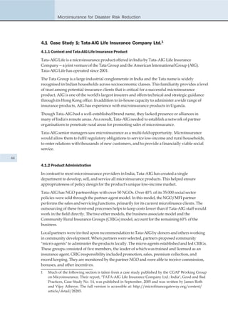 Microinsurance for Disaster Risk Reduction




     4.1 Case Study 1: Tata-AIG Life Insurance Company Ltd.1
     4.1.1 Context and Tata-AIG Life Insurance Product

     Tata-AIG Life is a microinsurance product offered in India by Tata-AIG Life Insurance
     Company—a joint venture of the Tata Group and the American International Group (AIG).
     Tata-AIG Life has operated since 2001.

     The Tata Group is a large industrial conglomerate in India and the Tata name is widely
     recognised in Indian households across socioeconomic classes. This familiarity provides a level
     of trust among potential insurance clients that is critical for a successful microinsurance
     product. AIG is one of the world's largest insurers and offers technical and strategic guidance
     through its Hong Kong office. In addition to in-house capacity to administer a wide range of
     insurance products, AIG has experience with microinsurance products in Uganda.

     Though Tata-AIG had a well-established brand name, they lacked presence or alliances in
     many of India's remote areas. As a result, Tata-AIG needed to establish a network of partner
     organisations to penetrate rural areas for promoting sales of microinsurance.

     Tata-AIG senior managers saw microinsurance as a multi-fold opportunity. Microinsurance
     would allow them to fulfil regulatory obligations to service low-income and rural households,
     to enter relations with thousands of new customers, and to provide a financially viable social
     service.

64

     4.1.2 Product Administration

     In contrast to most microinsurance providers in India, Tata-AIG has created a single
     department to develop, sell, and service all microinsurance products. This helped ensure
     appropriateness of policy design for the product's unique low-income market.

     Tata-AIG has NGO partnerships with over 50 NGOs. Over 40% of its 35 000 social sector
     policies were sold through the partner-agent model. In this model, the NGO/MFI partner
     performs the sales and servicing functions, primarily for its current microfinance clients. The
     outsourcing of these front-end processes helps to keep costs lower than if Tata-AIG staff would
     work in the field directly. The two other models, the business associate model and the
     Community Rural Insurance Groups (CRIGs) model, account for the remaining 60% of the
     business.

     Local partners were invited upon recommendation to Tata-AIG by donors and others working
     in community development. When partners were selected, partners proposed community
     "micro-agents" to administer the products locally. The micro-agents established and led CRIGs.
     These groups consisted of five members, the leader of which was trained and licensed as an
     insurance agent. CRIG responsibility included promotion, sales, premium collection, and
     record keeping. They are monitored by the partner NGO and were able to receive commission,
     bonuses, and other incentives.
     1   Much of the following section is taken from a case study published by the CGAP Working Group
         on Microinsurance. Their report, "TATA-AIG Life Insurance Company Ltd.: India", Good and Bad
         Practices, Case Study No. 14, was published in September, 2005 and was written by James Roth
         and Vijay Athreye. The full version is accessible at: http://microfinancegateway.org/content/
         article/detail/28285.
 