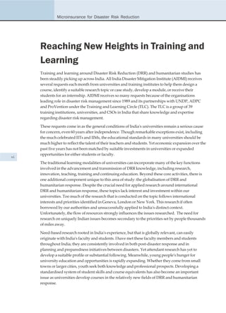 Microinsurance for Disaster Risk Reduction




     Reaching New Heights in Training and
     Learning
     Training and learning around Disaster Risk Reduction (DRR) and humanitarian studies has
     been steadily picking up across India. All India Disaster Mitigation Institute (AIDMI) receives
     several requests each month from universities and training institutes to help them design a
     course, identify a suitable research topic or case study, develop a module, or receive their
     students for an internship. AIDMI receives so many requests because of the organisations
     leading role in disaster risk management since 1989 and its partnerships with UNDP, ADPC
     and ProVention under the Training and Learning Circle (TLC). The TLC is a group of 39
     training institutions, universities, and CSOs in India that share knowledge and expertise
     regarding disaster risk management.

     These requests come in as the general conditions of India's universities remain a serious cause
     for concern, even 60 years after independence. Though remarkable exceptions exist, including
     the much celebrated IITs and IIMs, the educational standards in many universities should be
     much higher to reflect the talent of their teachers and students. Yet economic expansion over the
     past five years has not been matched by suitable investments in universities or expanded
     opportunities for either students or faculty.
vi
     The traditional learning modalities of universities can incorporate many of the key functions
     involved in the advancement and transmission of DRR knowledge, including research,
     innovation, teaching, training and continuing education. Beyond these core activities, there is
     one additional component unique to this area of study: the globalisation of DRR and
     humanitarian response. Despite the crucial need for applied research around international
     DRR and humanitarian response, these topics lack interest and investment within our
     universities. Too much of the research that is conducted on the topic follows international
     interests and priorities identified in Geneva, London or New York. This research if often
     borrowed by our authorities and unsuccessfully applied to India's distinct context.
     Unfortunately, the flow of resources strongly influences the issues researched. The need for
     research on uniquely Indian issues becomes secondary to the priorities set by people thousands
     of miles away.

     Need-based research rooted in India's experience, but that is globally relevant, can easily
     originate with India's faculty and students. I have met these faculty members and students
     throughout India; they are consistently involved in both post-disaster response and in
     planning and preparedness initiatives between disasters. Yet attendant research has yet to
     develop a suitable profile or substantial following. Meanwhile, young people's hunger for
     university education and opportunities is rapidly expanding. Whether they come from small
     towns or larger cities, youth seek both knowledge and professional prospects. Developing a
     standardised system of student skills and course equivalents has also become an important
     issue as universities develop courses in the relatively new fields of DRR and humanitarian
     response.
 