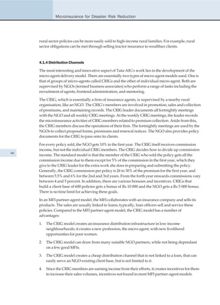 Microinsurance for Disaster Risk Reduction




     rural sector policies can be more easily sold to high-income rural families. For example, rural
     sector obligations can be met through selling tractor insurance to wealthier clients.



     4.1.4 Distribution Channels

     The most interesting and innovative aspect of Tata-AIG's work lies in the development of the
     micro-agent delivery model. There are essentially two types of micro-agent models used. One is
     that of groups of micro-agents called CRIGs and the other of individual micro-agent. Both are
     supervised by NGOs (termed business associates) who perform a range of tasks including the
     recruitment of agents, frontend administration, and mentoring.

     The CRIG, which is essentially a firm of insurance agents, is supervised by a nearby rural
     organisation, like an NGO. The CRIG's members are involved in promotion, sales and collection
     of premiums, and maintaining records. The CRIG leader documents all fortnightly meetings
     with the NGO and all weekly CRIG meetings. At the weekly CRIG meetings, the leader records
     the microinsurance activities of CRIG members related to premium collection. Aside from this,
     the CRIG members discuss the operations of their firm. The fortnightly meetings are used by the
     NGOs to collect proposal forms, premiums and renewal notices. The NGO also provides policy
     documents for the CRIG to pass onto its clients.

     For every policy sold, the NGO gets 10% in the first year. The CRIG itself receives commission
     income, but not the individual CRIG members. The CRIG decides how to divide up commission
66
     income. The standard model is that the member of the CRIG who sold the policy gets all the
     commission income due to them except for 5% of the commission in the first year, which they
     give to the CRIG leader for the extra work she does in preparing and submitting the policy.
     Generally, the CRIG commission per policy is 26 to 30% of the premium for the first year, and
     between 5.5% and 6% for the 2nd and 3rd years. From the forth year onwards commissions vary
     between 4 and 5 percent. In addition, there are various bonuses and incentives. CRIGs that
     build a client base of 600 policies gets a bonus of Rs 10 000 and the NGO gets a Rs 5 000 bonus.
     There is no time limit for achieving these goals.

     In an MFI partner-agent model, the MFI collaborates with an insurance company and sells its
     products. The sales are usually linked to loans; typically, loan officers sell and service these
     policies. Compared to the MFI partner-agent model, the CRIG model has a number of
     advantages:

     1.   The CRIG model creates an insurance distribution infrastructure in low-income
          neighbourhoods; it creates a new profession, the micro-agent, with new livelihood
          opportunities for poor women.

     2.   The CRIG model can draw from many suitable NGO partners, while not being dependant
          on a few good MFIs.

     3.   The CRIG model creates a cheap distribution channel that is not linked to a loan, that can
          easily serve an NGO existing client base, but is not limited to it.

     4.   Since the CRIG members are earning income from their efforts, it creates incentives for them
          to increase their sales volumes, incentives not found in most MFI partner-agent models.
 
