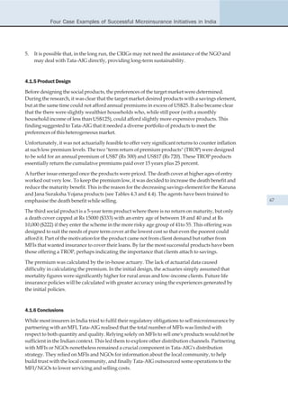 Four Case Examples of Successful Microinsurance Initiatives in India




5.   It is possible that, in the long run, the CRIGs may not need the assistance of the NGO and
     may deal with Tata-AIG directly, providing long-term sustainability.



4.1.5 Product Design

Before designing the social products, the preferences of the target market were determined.
During the research, it was clear that the target market desired products with a savings element,
but at the same time could not afford annual premiums in excess of US$25. It also became clear
that the there were slightly wealthier households who, while still poor (with a monthly
household income of less than US$125), could afford slightly more expensive products. This
finding suggested to Tata-AIG that it needed a diverse portfolio of products to meet the
preferences of this heterogeneous market.

Unfortunately, it was not actuarially feasible to offer very significant returns to counter inflation
at such low premium levels. The two "term return of premium products" (TROP) were designed
to be sold for an annual premium of US$7 (Rs 300) and US$17 (Rs 720). These TROP products
essentially return the cumulative premiums paid over 15 years plus 25 percent.

A further issue emerged once the products were priced. The death cover at higher ages of entry
worked out very low. To keep the premium low, it was decided to increase the death benefit and
reduce the maturity benefit. This is the reason for the decreasing savings element for the Karuna
and Jana Suraksha Yojana products (see Tables 4.3 and 4.4). The agents have been trained to
emphasise the death benefit while selling.                                                              67

The third social product is a 5-year term product where there is no return on maturity, but only
a death cover capped at Rs 15000 ($333) with an entry age of between 18 and 40 and at Rs
10,000 ($222) if they enter the scheme in the more risky age group of 41to 55. This offering was
designed to suit the needs of pure term cover at the lowest cost so that even the poorest could
afford it. Part of the motivation for the product came not from client demand but rather from
MFIs that wanted insurance to cover their loans. By far the most successful products have been
those offering a TROP, perhaps indicating the importance that clients attach to savings.

The premium was calculated by the in-house actuary. The lack of actuarial data caused
difficulty in calculating the premium. In the initial design, the actuaries simply assumed that
mortality figures were significantly higher for rural areas and low-income clients. Future life
insurance policies will be calculated with greater accuracy using the experiences generated by
the initial policies.



4.1.6 Conclusions

While most insurers in India tried to fulfil their regulatory obligations to sell microinsurance by
partnering with an MFI, Tata-AIG realised that the total number of MFIs was limited with
respect to both quantity and quality. Relying solely on MFIs to sell one's products would not be
sufficient in the Indian context. This led them to explore other distribution channels. Partnering
with MFIs or NGOs nonetheless remained a crucial component in Tata-AIG's distribution
strategy. They relied on MFIs and NGOs for information about the local community, to help
build trust with the local community, and finally Tata-AIG outsourced some operations to the
MFI/NGOs to lower servicing and selling costs.
 