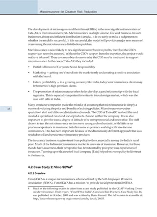 Microinsurance for Disaster Risk Reduction




     The development of micro-agents and their firms (CRIGs) is the most significant innovation of
     Tata-AIG's microinsurance work. Microinsurance is a high volume, low cost business. In such
     businesses, cheap and efficient distribution is crucial. It is too early to make a judgement on
     whether the model is successful. If it is successful, the model will provide a major new means of
     overcoming the microinsurance distribution problem.

     Microinsurance is never likely to be a significant contributor to profits, therefore the CEO's
     support can never be assumed. Without the CEO's support from the inception, the project would
     not have taken off. There are a number of reasons why the CEO may be motivated to support
     microinsurance. In the case of Tata-AIG they included:

     •   Partial fulfilment of Corporate Social Responsibility

     •   Marketing — getting one's brand into the market early and creating a positive association
         with the brand.

     •   Future profitability — in a growing economy like India, today's microinsurance clients may
         be tomorrow's high premium clients

     •   The promotion of microinsurance often helps develop a good relationship with the local
         regulator. This is especially important for entrants into a foreign market, which was the
         case with AIG in India.

     Many insurance companies make the mistake of assuming that microinsurance is simply a
68   matter of reducing the price and benefits of existing policies. Microinsurance requires
     specialised staff and different distribution channels. The CEO of Tata-AIG realised this and
     created a specialised rural and social products channel within the company. It was also
     important to give the team a degree of latitude to be entrepreneurial and innovative. The staff
     chosen to run the microinsurance section were young and enthusiastic, with little or no
     previous experience in insurance, but often some experience working with low-income
     communities. This has been important because of the dramatically different approach that was
     needed to sell and service microinsurance products.

     The insurance business requires trust from policyholders, especially among the India's rural
     poor. Much of the Indian microinsurance market is unaware of insurance. However, for those
     that do have awareness, their perspective has been tainted by poor previous experiences of
     insurance. Teaming up with a trusted local company (Tata) helped to create policyholder trust
     in the insurer.



     4.2 Case Study 2: Vimo SEWA8
     4.2.1 Overview

     VimoSEWA is a unique microinsurance scheme offered by the Self-Employed Women's
     Association (SEWA). VimoSEWA has a mission "to provide social protection for SEWA

     8   Much of the following section is taken from a case study published by the CGAP Working Group
         on Microinsurance. Their report, "VimoSEWA: India", Good and Bad Practices, Case Study No. 16,
         was published in October, 2005 and was written by Denis Garand. The full version is accessible at:
         http://microfinancegateway.org/content/article/detail/28653.
 
