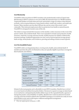 Microinsurance for Disaster Risk Reduction




     4.2.2 Membership

     VimoSEWA offers its policies to SEWA members who predominantly reside in Gujarat state.
     Membership in SEWA continues to rise and in 2005, the federation had over 700,000 members.
     Target policyholders are both urban and rural, and include a range of workers in the informal
     economy, such as manual labourers, home-based workers, small scale vendors, and small scale
     farmers. Many members earn less than US$1 per day and are some of the society's most
     vulnerable. Their informal employment offers no protection from health or natural hazards.
     VimoSEWA is designed to transfer some of this risk.

     The initial coverage included life insurance on the member, widow insurance in the event of the
     spouse's death, and accidental death. These were expanded to include asset protection, health
     insurance, maternity coverage and most recently, health insurance for children. Without this
     insurance package, traditional approaches are used, such as borrowing from savings group/
     bank savings, moneylenders, aid of relatives, pawning and selling of assets to meet expenses.



     4.2.3 The VimoSEWA Product

     VimoSEWA offers an integrated product, covering assets, health, and accidental death. If
     members purchase the policy for themselves, they are typically eligible to purchase coverage for
     their husbands and children.

70                                  VimoSEWA Coverage and Price9
                   Scheme I                Member Spouse Child                Family
                   Natural Death           5000     5000
                   Health                  2000     2000       2000
                   Asset and Loss          10000
                   Accidental Death        40000    25000
                   Spouse Accidental Death 15000
                         Annual Premium    1000     70         100            250
                   Scheme II
                   Natural Death                  20000   20000
                   Health                         6000    6000
                   Asset and Loss                 20000
                   Accidental Death               65000   50000
                   Spouse Accidental Death 15000
                          Annual Premium          225     175       100       480

     Scheme I is the most popular and is affordable to most SEWA members. Benefits have evolved
     over years based on feedback from policyholders. Decisions to expand coverage are taken based
     on several factors: anticipated policyholder ability to pay for the expanded benefit, capacity to
     manage the product, and probability of viability. Members have noted an interest in livestock
     coverage, but it has not been added to the VimoSEWA package as it would be too costly for most
     policyholders to pay and would require a different management arrangement.
     9   Price (in rupees) given on January 1, 2005.
 