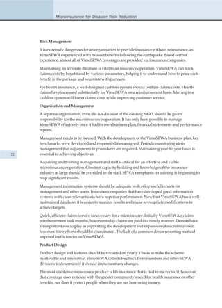 Microinsurance for Disaster Risk Reduction




     Risk Management

     It is extremely dangerous for an organisation to provide insurance without reinsurance, as
     VimoSEWA experienced with its asset benefits following the earthquake. Based on that
     experience, almost all of VimoSEWA coverages are provided via insurance companies.

     Maintaining an accurate database is vital to an insurance operation. VimoSEWA can track
     claims costs by benefit and by various parameters, helping it to understand how to price each
     benefit in the package and negotiate with partners.

     For health insurance, a well-designed cashless system should contain claims costs. Health
     claims have increased substantially for VimoSEWA on a reimbursement basis. Moving to a
     cashless system will lower claims costs while improving customer service.

     Organisation and Management

     A separate organisation, even if it is a division of the existing NGO, should be given
     responsibility for the microinsurance operation. It has only been possible to manage
     VimoSEWA effectively once it had its own business plan, financial statements and performance
     reports.

     Management needs to be focused. With the development of the VimoSEWA business plan, key
     benchmarks were developed and responsibilities assigned. Periodic monitoring alerts
     management that adjustments to procedures are required. Maintaining year-to-year focus is
72   essential to achieving objectives.

     Acquiring and training management and staff is critical for an effective and viable
     microinsurance operation. Constant capacity building and knowledge of the insurance
     industry at large should be provided to the staff. SEWA's emphasis on training is beginning to
     reap significant results.

     Management information systems should be adequate to develop useful reports for
     management and other users. Insurance companies that have developed good information
     systems with clean relevant data have superior performance. Now that VimoSEWA has a well-
     maintained database, it is easier to monitor results and make appropriate modifications to
     achieve targets.

     Quick, efficient claims service is necessary for a microinsurer. Initially VimoSEWA's claims
     reimbursement took months, however today claims are paid in a timely manner. Donors have
     an important role to play in supporting the development and expansion of microinsurance;
     however, their efforts should be coordinated. The lack of a common donor reporting method
     imposed inefficiencies on VimoSEWA.

     Product Design

     Product design and features should be revisited on yearly a basis to make the scheme
     marketable and innovative. VimoSEWA collects feedback from members and other SEWA
     divisions to determine if it should implement any changes.

     The most viable microinsurance product is life insurance that is tied to microcredit; however,
     that coverage does not deal with the greater community's need for health insurance or other
     benefits, nor does it protect people when they are not borrowing money.
 