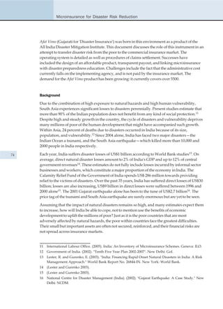 Microinsurance for Disaster Risk Reduction




     Afat Vimo (Gujarati for 'Disaster Insurance') was born in this environment as a product of the
     All India Disaster Mitigation Institute. This document discusses the role of this instrument in an
     attempt to transfer disaster risk from the poor to the commercial insurance market. The
     operating system is detailed as well as procedures of claims settlement. Successes have
     included the design of an affordable product, transparent payout, and linking microinsurance
     with disaster preparedness education. Challenges include the fact that the administrative cost
     currently falls on the implementing agency, and is not paid by the insurance market. The
     demand for the Afat Vimo product has been growing: it currently covers over 5500.



     Background

     Due to the combination of high exposure to natural hazards and high human vulnerability,
     South Asia experiences significant losses to disasters perennially. Present studies estimate that
     more than 90% of the Indian population does not benefit from any kind of social protection.11
     Despite high and steady growth in the country, the cycle of disasters and vulnerability deprives
     many millions of poor of the human development that might have accompanied such growth.
     Within Asia, 24 percent of deaths due to disasters occurred in India because of its size,
     population, and vulnerability.12 Since 2004 alone, India has faced two major disasters—the
     Indian Ocean a tsunami, and the South Asia earthquake—which killed more than 10,000 and
     2000 people in India respectively.

74   Each year, India suffers disaster losses of US$1 billion according to World Bank studies13. On
     average, direct natural disaster losses amount to 2% of India's GDP and up to 12% of central
     government revenues14. These estimates do not fully include losses incurred by informal sector
     businesses and workers, which constitute a major proportion of the economy in India. The
     Calamity Relief Fund of the Government of India spends US$ 286 million towards providing
     relief to the victims of disasters. Over the past 35 years, India has suffered direct losses of US$30
     billion; losses are also increasing, US$9 billion in direct losses were suffered between 1996 and
     2000 alone15. The 2001 Gujarat earthquake alone has been to the tune of US$2.7 billion16. The
     price tag of the tsunami and South Asia earthquake are surely enormous but are yet to be seen.

     Assuming that the impact of natural disasters remains so high, and many estimates expect them
     to increase, how will India be able to cope, not to mention use the benefits of economic
     development to uplift the millions of poor? Just as it is the poor countries that are most
     adversely affected by natural hazards, the poor within countries face the greatest difficulties.
     Their small but important assets are often not secured, reinforced, and their financial risks are
     not spread across insurance markets.


     11   International Labour Office. (2005). India: An Inventory of Microinsurance Schemes. Geneva: ILO.
     12   Government of India. (2002). "Tenth Five Year Plan 2002-2007". New Delhi: GoI.
     13   Lester, R. and Gurenko, E. (2003). "India: Financing Rapid Onset Natural Disasters in India: A Risk
          Management Approach." World Bank Report No. 26844-IN. New York: World Bank.
     14   (Lester and Gurenko 2003).
     15   (Lester and Gurenko 2003).
     16   National Centre for Disaster Management (India). (2002). "Gujarat Earthquake: A Case Study." New
          Delhi: NCDM.
 