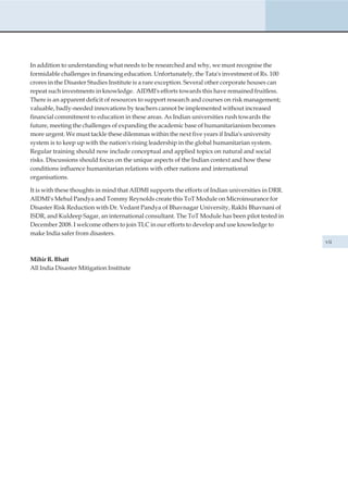 In addition to understanding what needs to be researched and why, we must recognise the
formidable challenges in financing education. Unfortunately, the Tata's investment of Rs. 100
crores in the Disaster Studies Institute is a rare exception. Several other corporate houses can
repeat such investments in knowledge. AIDMI's efforts towards this have remained fruitless.
There is an apparent deficit of resources to support research and courses on risk management;
valuable, badly-needed innovations by teachers cannot be implemented without increased
financial commitment to education in these areas. As Indian universities rush towards the
future, meeting the challenges of expanding the academic base of humanitarianism becomes
more urgent. We must tackle these dilemmas within the next five years if India's university
system is to keep up with the nation's rising leadership in the global humanitarian system.
Regular training should now include conceptual and applied topics on natural and social
risks. Discussions should focus on the unique aspects of the Indian context and how these
conditions influence humanitarian relations with other nations and international
organisations.

It is with these thoughts in mind that AIDMI supports the efforts of Indian universities in DRR.
AIDMI's Mehul Pandya and Tommy Reynolds create this ToT Module on Microinsurance for
Disaster Risk Reduction with Dr. Vedant Pandya of Bhavnagar University, Rakhi Bhavnani of
ISDR, and Kuldeep Sagar, an international consultant. The ToT Module has been pilot tested in
December 2008. I welcome others to join TLC in our efforts to develop and use knowledge to
make India safer from disasters.
                                                                                                   vii


Mihir R. Bhatt
All India Disaster Mitigation Institute
 