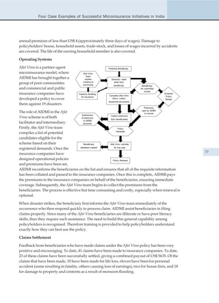 Four Case Examples of Successful Microinsurance Initiatives in India




annual premium of less than US$ 4 (approximately three days of wages). Damage to
policyholders' house, household assets, trade-stock, and losses of wages incurred by accidents
are covered. The life of the earning household member is also covered.

Operating Systems

Afat Vimo is a partner-agent                             Potential Beneficiary

microinsurance model, where             Afat Vimo
                                           Team
AIDMI has brought together a              explain           Demand / need
                                        scheme to
group of poor communities               community
                                                              letter from
                                                              beneficiary          Beneficiary
and commercial and public                                                        list submitted
                                                                                      insurer
insurance companies have             Capacity Building
                                                         Complete Afat Vimo
                                                                                                  Scheme/
                                       for Insurance                                               Policy
developed a policy to cover                                forms, collect                          Design
                                                         respective documents
them against 19 disasters.
                                                                                    Premiums
                                                                            paid by AIDMI
The role of AIDMI in the Afat                                                 to insurer
                                        Submission      Collect premiums
Vimo scheme is of both                  of premiums
                                                        from beneficiaries
                                          to AIDMI
facilitator and intermediary.             acoounts

Firstly, the Afat Vimo team                                     Policy
                                                               Handover
compiles a list of potential
candidates eligible for the
scheme based on their                     Beneficiary   Afat Vimo member
                                       database created     for one year
registered demands. Once the
insurance companies have                                                                                    77

designed operational policies                              Policy Renewal
and premiums have been set,
AIDMI reconfirms the beneficiaries on the list and ensures that all of the requisite information
has been collated and passed to the insurance companies. Once this is complete, AIDMI pays
the premiums to the insurance companies on behalf of the beneficiaries, ensuring immediate
coverage. Subsequently, the Afat Vimo team begins to collect the premiums from the
beneficiaries. The process is effective but time consuming and costly, especially when renewal is
optional.

When disaster strikes, the beneficiary first informs the Afat Vimo team immediately of the
occurrence who then respond quickly to process claim. AIDMI assist beneficiaries in filing
claims properly. Since many of the Afat Vimo beneficiaries are illiterate or have poor literacy
skills, thus they require such assistance. The need to build this general capability among
policyholders is recognised. Therefore training is provided to help policyholders understand
exactly how they can best use the policy.

Claims Settlement

Feedback from beneficiaries who have made claims under the Afat Vimo policy has been very
positive and encouraging. To date, 41 claims have been made to insurance companies. To date,
23 of these claims have been successfully settled, giving a combined payout of US$ 5635. Of the
claims that have been made, 10 have been made for life loss, eleven have been for personal
accident (some resulting in fatality, others causing loss of earnings), two for house fires, and 18
for damage to property and contents as a result of monsoon flooding.
 