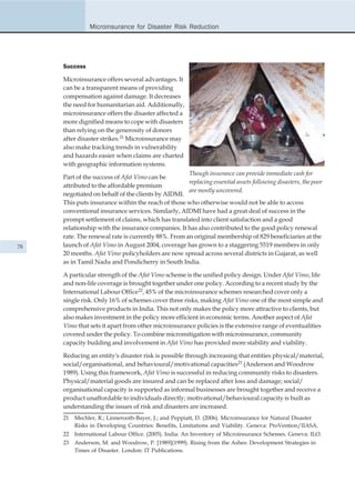 Microinsurance for Disaster Risk Reduction




     Success

     Microinsurance offers several advantages. It
     can be a transparent means of providing
     compensation against damage. It decreases
     the need for humanitarian aid. Additionally,
     microinsurance offers the disaster affected a
     more dignified means to cope with disasters
     than relying on the generosity of donors
     after disaster strikes.21 Microinsurance may
     also make tracking trends in vulnerability
     and hazards easier when claims are charted
     with geographic information systems.
                                                    Though insurance can provide immediate cash for
     Part of the success of Afat Vimo can be
                                                    replacing essential assets following disasters, the poor
     attributed to the affordable premium
                                                    are mostly uncovered.
     negotiated on behalf of the clients by AIDMI.
     This puts insurance within the reach of those who otherwise would not be able to access
     conventional insurance services. Similarly, AIDMI have had a great deal of success in the
     prompt settlement of claims, which has translated into client satisfaction and a good
     relationship with the insurance companies. It has also contributed to the good policy renewal
     rate. The renewal rate is currently 88%. From an original membership of 829 beneficiaries at the
78   launch of Afat Vimo in August 2004, coverage has grown to a staggering 5519 members in only
     20 months. Afat Vimo policyholders are now spread across several districts in Gujarat, as well
     as in Tamil Nadu and Pondicherry in South India.

     A particular strength of the Afat Vimo scheme is the unified policy design. Under Afat Vimo, life
     and non-life coverage is brought together under one policy. According to a recent study by the
     International Labour Office22, 45% of the microinsurance schemes researched cover only a
     single risk. Only 16% of schemes cover three risks, making Afat Vimo one of the most simple and
     comprehensive products in India. This not only makes the policy more attractive to clients, but
     also makes investment in the policy more efficient in economic terms. Another aspect of Afat
     Vimo that sets it apart from other microinsurance policies is the extensive range of eventualities
     covered under the policy. To combine micromitigation with microinsurance, community
     capacity building and involvement in Afat Vimo has provided more stability and viability.

     Reducing an entity's disaster risk is possible through increasing that entities physical/material,
     social/organisational, and behavioural/motivational capacities23 (Anderson and Woodrow
     1989). Using this framework, Afat Vimo is successful in reducing community risks to disasters.
     Physical/material goods are insured and can be replaced after loss and damage; social/
     organisational capacity is supported as informal businesses are brought together and receive a
     product unaffordable to individuals directly; motivational/behavioural capacity is built as
     understanding the issues of risk and disasters are increased.
     21   Mechler, R.; Linnerooth-Bayer, J.; and Peppiatt, D. (2006). Microinsurance for Natural Disaster
          Risks in Developing Countries: Benefits, Limitations and Viability. Geneva: ProVention/IIASA.
     22   International Labour Office. (2005). India: An Inventory of Microinsurance Schemes. Geneva: ILO.
     23   Anderson, M. and Woodrow, P. [1989](1999). Rising from the Ashes: Development Strategies in
          Times of Disaster. London: IT Publications.
 
