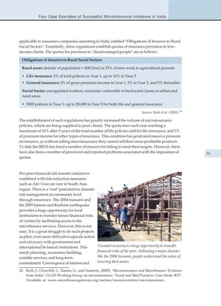 Four Case Examples of Successful Microinsurance Initiatives in India




applicable to insurance companies operating in India, entitled "Obligations of Insurers to Rural
Social Sectors". Essentially, these regulations establish quotas of insurance provision to low-
income clients. The quotas for provision to "disadvantaged people" are as follows:

 Obligations of Insurers to Rural Social Sectors

 Rural areas: density of population > 400/km2 or 25% of men work in agricultural persuits

 • Life insurance: 5% of total policies in Year 1, up to 16% in Year 5
 • General insurance: 2% of gross premium income in Year 1. 3% in Year 2. and 5% thereafter

 Social Sector: unorganised workers, economic vulnerable or backward classes in urban and
 rural areas.

 • 5000 policies in Year 1; up to 20,000 in Year 5 for both life and general insurance

                                                                                Source: Roth et al. (2005) 24

The establishment of such regulations has greatly increased the volume of microinsurance
policies, which are being supplied to poor clients. The quota rises each year reaching a
maximum of 16% after 5 years of the total number of life policies sold for life insurance, and 5%
of premium income for other types of insurance. This condition has generated massive pressure
on insurers, as without selling microinsurance they cannot sell their more profitable products.
To date the IRDA has fined a number of insurers for failing to meet their targets. However, there
have also been a number of perceived and reported problems associated with the imposition of                    81
quotas.



Pro-poor financial risk transfer initiatives
combined with risk reduction measures
such as Afat Vimo are rare in South Asia
region. There is a "real" potential for disaster
risk management at community level
through insurance. The 2004 tsunami and
the 2005 Jammu and Kashmir earthquake
provides a huge opportunity for local
institutions to transfer future financial risks
of victims by facilitating access to the
microfinance services. However, this is not
easy. It is a great struggle to do such projects
as pilot, even more difficult to upscale action
and advocacy with government and
international bi-lateral institutions. This        Tsunami recovery is a huge opportunity to transfer
needs planning, awareness building,                financial risks of the poor. Following a major disaster
suitable services, and long-term                   like the 2004 tsunami, people understand the value of
commitment. Convergence of interest and            insuring their assets.

24   Roth, J.; Churchill, C.; Ramm, G.; and Namerta. (2005). "Microinsurance and Microfinance: Evidence
     from India". CGAP Working Group on microinsurance. "Good and Bad Practices: Case Study #15".
     Available at: www.microfinancegateway.org/section/resourcecentres/microinsurance.
 