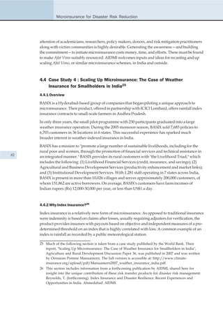 Microinsurance for Disaster Risk Reduction




     attention of academicians, researchers, policy makers, donors, and risk mitigation practitioners
     along with victim communities is highly desirable. Generating the awareness—and building
     the commitment—to initiate microinsurance costs money, time, and efforts. These must be found
     to make Afat Vimo suitably resourced. AIDMI welcomes inputs and ideas for recasting and up
     scaling Afat Vimo, or similar microinsurance schemes, in India and outside.



     4.4 Case Study 4 : Scaling Up Microinsurance: The Case of Weather
         Insurance for Smallholders in India25
     4.4.1 Overview

     BASIX is a Hyderabad-based group of companies that began piloting a unique approach to
     microinsurance. Their product, offered in partnership with ICICI Lombard, offers rainfall index
     insurance contracts to small-scale farmers in Andhra Pradesh.

     In only three years, the small pilot programme with 230 participants graduated into a large
     weather insurance operation. During the 2005 monsoon season, BASIX sold 7,685 policies to
     6,703 customers in 36 locations in 6 states. This successful experience has sparked much
     broader interest in weather-indexed insurance in India.

     BASIX has a mission to "promote a large number of sustainable livelihoods, including for the
     rural poor and women, through the promotion of financial services and technical assistance in
82   an integrated manner." BASIX provides its rural customers with "the Livelihood Triad," which
     includes the following: (1) Livelihood Financial Services (credit, insurance, and savings); (2)
     Agricultural and Business Development Services (productivity enhancement and market links);
     and (3) Institutional Development Services. With 1,281 staff operating in 7 states across India,
     BASIX is present in more than 10,026 villages and serves approximately 200,000 customers, of
     whom 151,862 are active borrowers. On average, BASIX's customers have farm incomes of
     Indian rupees (Rs) 12,000-30,000 per year, or less than US$1 a day.



     4.4.2 Why Index Insurance?26

     Index insurance is a relatively new form of microinsurance. As opposed to traditional insurance
     were indemnity is based on claims after losses, usually requiring adjusters for verification, the
     product provides insurees with payouts based on objective and independent measures of a pre-
     determined threshold on an index that is highly correlated with loss. A common example of an
     index is rainfall as recorded by a public meteorological station.

     25 Much of the following section is taken from a case study published by the World Bank. Their
        report, "Scaling Up Microinsurance: The Case of Weather Insurance for Smallholders in India",
        Agriculture and Rural Development Discussion Paper 36, was published in 2007 and was written
        by Ornsaran Pomme Manuamorn. The full version is accessible at: http://www.climate-
        insurance.org/upload/pdf/Manuamorn2007_weather_insurance_india.pdf.
     26 This section includes information from a forthcoming publication by AIDMI, shared here for
        insight into the unique contribution of these risk transfer products for disaster risk management:
        Reynolds, T. (forthcoming). Index Insurance and Disaster Resilience: Recent Experiences and
        Opportunities in India. Ahmedabad: AIDMI.
 