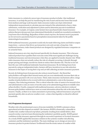 Four Case Examples of Successful Microinsurance Initiatives in India




Index insurance is a relatively newer type of insurance product in India. Like traditional
insurance, it can help the poor by transferring the risk of asset and income losses that result
from medium and large-scale hazards. Index insurance makes use of pre-determined
independent measurements to calculate payouts instead of the administrative-heavy claim
submission, verification and adjustment system used to determine payouts in traditional
insurance. For example, in Gujarat, some farmers have purchased index-based insurance
policies that provide payouts if pre-determined thresholds of rainfall are exceeded (correlated to
crop losses due to flooding). Regardless of their actual crop loss, the farmers receive payments
(or do not receive payments) based on precipitation measurements taken by the public
meteorological association.

With traditional insurance, payments would only be made following claims and field or output
inspections—a process that drives up transaction costs and can take a long time. Like
traditional insurance, index-based products are designed by regulated insurance companies on
an actuarial basis.

Indexed insurances are a key step forward specifically for disaster insurance. This is because
indexed products have qualities that overcome some of the most significant challenges facing
traditional insurance and microinsurance when they are applied to transfer disaster risk. While
index insurance does not actually reduce the risk of a disaster occurring, it should, through
proper pricing and design, incentivise clients to reduce their disaster risk. This has so far not
been the case with traditional indemnity-based microinsurance. By de-linking losses from
payouts by using an independent index, farmers still have incentives to use risk reduction           83
measures in the hopes of saving their crop and yet still collecting an index insurance payment.

Second, de-linking losses from payouts also reduces moral hazard—the threat that
policyholders will neglect their insured assets and can even intentionally increase their risk as
the insurance payment will cover any losses. Third, index insurance mechanisms allow a large
number of policyholders to be covered with lower administrative costs to the insurance
company, thus reducing premiums. This is critical when the value of assets to be insured is low
and administrative costs are more or less the same as for administering policies to middle-class
urban dwellers. Fourth, compared with traditional insurance, adverse selection is reduced
because policyholders seldom have more accurate information about the risk in the index than
insurers. Finally, as there is no claim assessment or processing, indexed insurances can provide
payment quickly after an adverse weather event—a time when liquidity is critical for affected
households.



4.4.3 Programme Development

Weather risk is the predominant source of income instability for BASIX customers whose
agricultural activities depend on rainfall. Like farmers, BASIX is financially vulnerable to
weather risk: weather-induced crop failure, primarily resulting from rainfall deficit, often
caused overdue crop term loans threatening the institution's portfolio quality. BASIX gained
confidence in the insurance approach through its successful experience in livestock insurance.
As a result, BASIX applied the insurance solution to the systemic weather risk affecting
customers and the institution's portfolio. The main challenge was to design an innovative
insurance product to protect farmers' livelihoods from the erratic nature of weather while
 