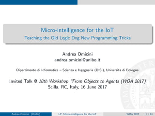 Micro-intelligence for the IoT
Teaching the Old Logic Dog New Programming Tricks
Andrea Omicini
andrea.omicini@unibo.it
Dipartimento di Informatica – Scienza e Ingegneria (DISI), Universit`a di Bologna
Invited Talk @ 18th Workshop “From Objects to Agents” (WOA 2017)
Scilla, RC, Italy, 16 June 2017
Andrea Omicini (UniBo) LP: Micro-intelligence for the IoT WOA 2017 1 / 62
 