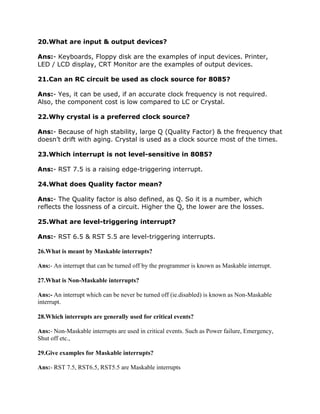 20.What are input & output devices?
Ans:- Keyboards, Floppy disk are the examples of input devices. Printer,
LED / LCD display, CRT Monitor are the examples of output devices.
21.Can an RC circuit be used as clock source for 8085?
Ans:- Yes, it can be used, if an accurate clock frequency is not required.
Also, the component cost is low compared to LC or Crystal.
22.Why crystal is a preferred clock source?
Ans:- Because of high stability, large Q (Quality Factor) & the frequency that
doesn’t drift with aging. Crystal is used as a clock source most of the times.
23.Which interrupt is not level-sensitive in 8085?
Ans:- RST 7.5 is a raising edge-triggering interrupt.
24.What does Quality factor mean?
Ans:- The Quality factor is also defined, as Q. So it is a number, which
reflects the lossness of a circuit. Higher the Q, the lower are the losses.
25.What are level-triggering interrupt?
Ans:- RST 6.5 & RST 5.5 are level-triggering interrupts.
26.What is meant by Maskable interrupts?
Ans:- An interrupt that can be turned off by the programmer is known as Maskable interrupt.
27.What is Non-Maskable interrupts?
Ans:- An interrupt which can be never be turned off (ie.disabled) is known as Non-Maskable
interrupt.
28.Which interrupts are generally used for critical events?
Ans:- Non-Maskable interrupts are used in critical events. Such as Power failure, Emergency,
Shut off etc.,
29.Give examples for Maskable interrupts?
Ans:- RST 7.5, RST6.5, RST5.5 are Maskable interrupts

 