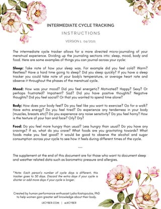 I N S T R U C T I O N S
INTERMEDIATE CYCLE TRACKING
Created by human performance enthusiast Lydia Kostopoulos, PhD
to help women gain greater self knowledge about their body.
LKCYBER.COM | @LKCYBER
VERSION 1, 04/2021
The intermediate cycle tracker allows for a more directed micro-journaling of your
menstrual experience. Dividing up the journaling sections into: sleep, mood, body and
food. Here are some examples of things you can journal across your cycle:
Sleep: Take note of how your sleep was. For example did you feel cold? Warm?
Restless? Have a hard time going to sleep? Did you sleep quickly? If you have a sleep
tracker you could take note of your body's temperature, or average heart rate and
observe it throughout the phases of the menstrual cycle.
Mood: How was your mood? Did you feel energetic? Motivated? Happy? Sexy? Or
perhaps frustrated? Impatient? Sad? Did you have positive thoughts? Negative
thoughts? Did you feel social? Or that you wanted to spend time alone?
Body: How does your body feel? Do you feel like you want to exercise? Go for a walk?
Have extra energy? Do you feel tired? Do experience any tenderness in your body
(muscles, breasts etc)? Do you experience any noise sensitivity? Do you feel horny? How
is the texture of your hair and face? Oily? Dry?
Food: Do you feel more hungry than usual? Less hungry than usual? Do you have any
cravings? If so, what do you crave? What foods are you gravitating towards? What
foods make you feel good? It would be good to observe the alcohol and sugar
consumption across your cycle to see how it feels during different times of the cycle.
---
The supplement at the end of this document are for those who want to document sleep
and weather related data such as barometric pressure and allergies.
*Note: Each person's number of cycle days is different, this
tracker goes to 30 days. Discard the extra days if your cycle is
shorter or add more days if your cycle is longer.
 