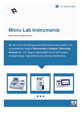 +91-8048737855
Micro Lab Instruments
https://www.microlab-india.com/
We are one of the distinguished manufacturer and exporter of a
comprehensive range of Biochemistry Analyzer, Electrolyte
Analyzer etc. Our range is appreciated for accurate output,
compact design, high performance and low maintenance.
 