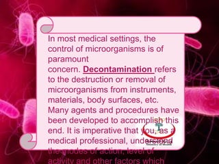 In most medical settings, the
control of microorganisms is of
paramount
concern. Decontamination refers
to the destruction or removal of
microorganisms from instruments,
materials, body surfaces, etc.
Many agents and procedures have
been developed to accomplish this
end. It is imperative that you, as a
medical professional, understand
the modes of action, level of
activity and other factors which
 