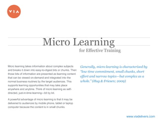 1
​Micro learning takes information about complex subjects
and breaks it down into easy-to-digest bits or chunks. Then
those bits of information are presented as learning content
that can be viewed on-demand and integrated into the
normal business routines by the target audiences. This
supports learning opportunities that may take place
anywhere and anytime. Think of micro learning as self-
directed, just-in-time learning—bit by bit.
​A powerful advantage of micro learning is that it may be
delivered to audiences by mobile phone, tablet or laptop
computer because the content is in small chunks.
​Generally, micro learning is characterized by
“low time commitment, small chunks, short
effort and narrow topics—but complex as a
whole.” (Hug & Friesen; 2009)
Micro Learning
for Effective Training
www.viadelivers.com
 