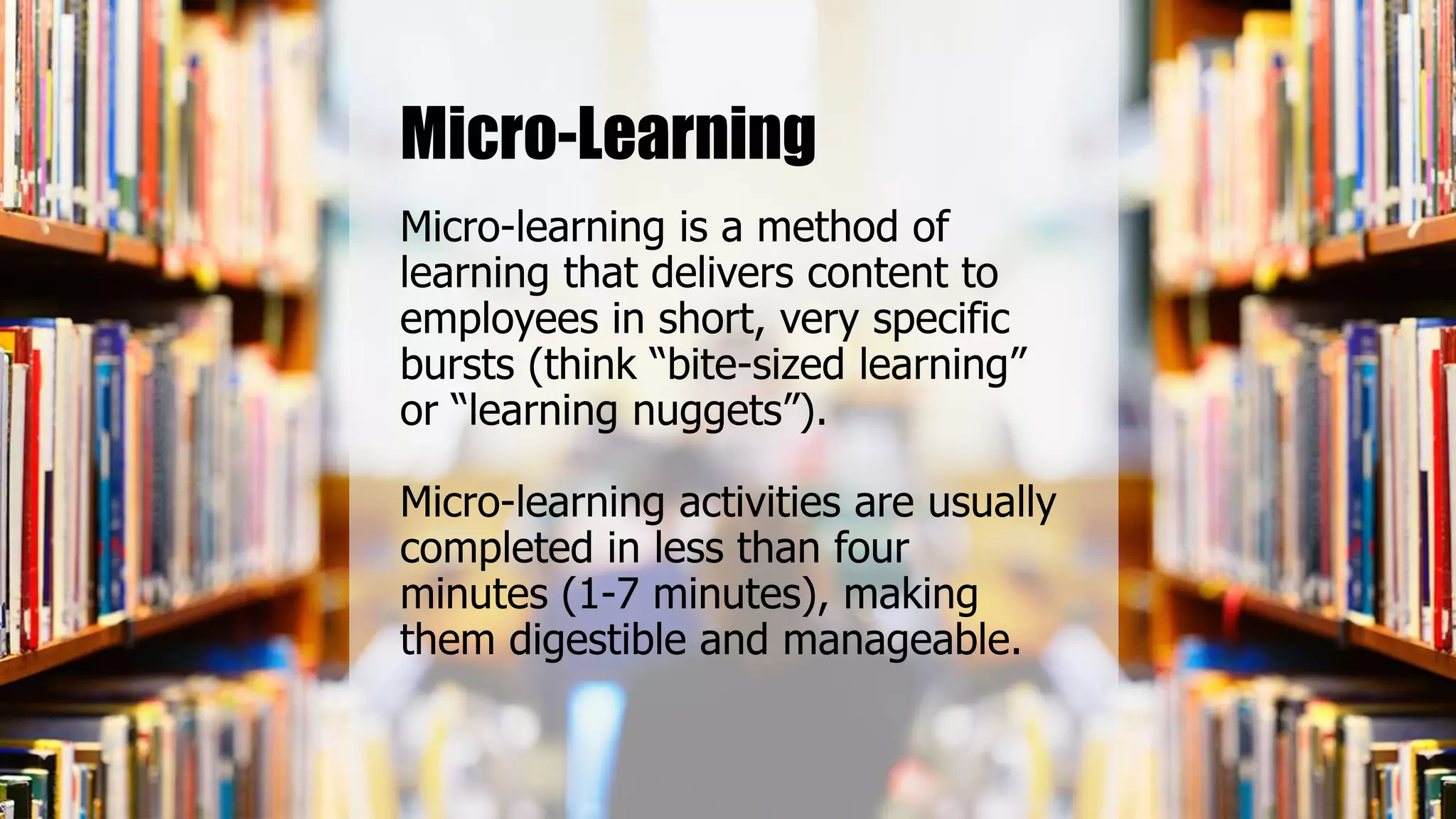 Micro-learning is a method of
learning that delivers content to
employees in short, very specific
bursts (think “bite-sized learning”
or “learning nuggets”).
Micro-learning activities are usually
completed in less than four
minutes (1-7 minutes), making
them digestible and manageable.
Micro-Learning
 