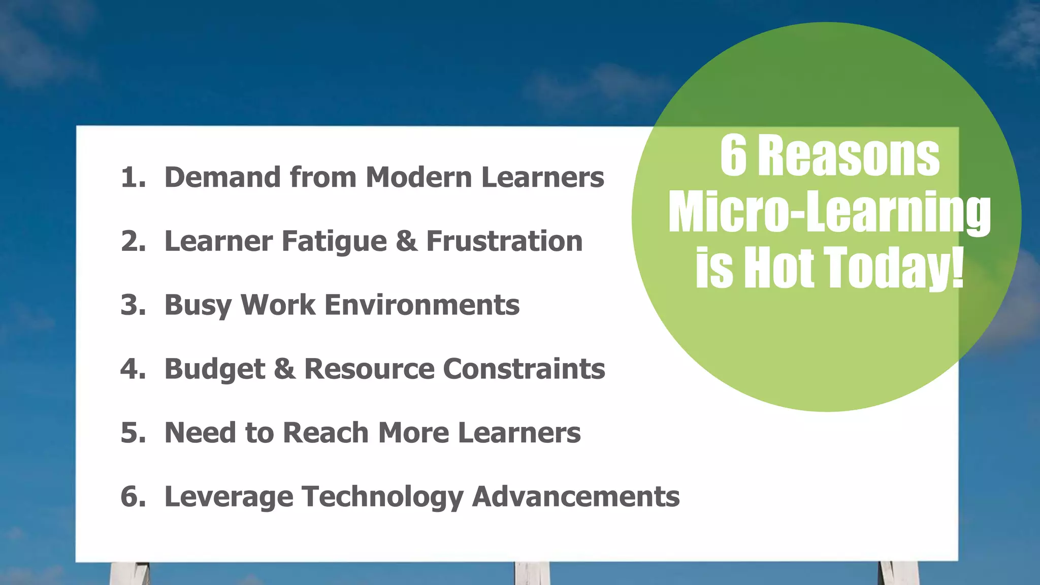 1. Demand from Modern Learners
2. Learner Fatigue & Frustration
3. Busy Work Environments
4. Budget & Resource Constraints
5. Need to Reach More Learners
6. Leverage Technology Advancements
6 Reasons
Micro-Learning
is Hot Today!
 