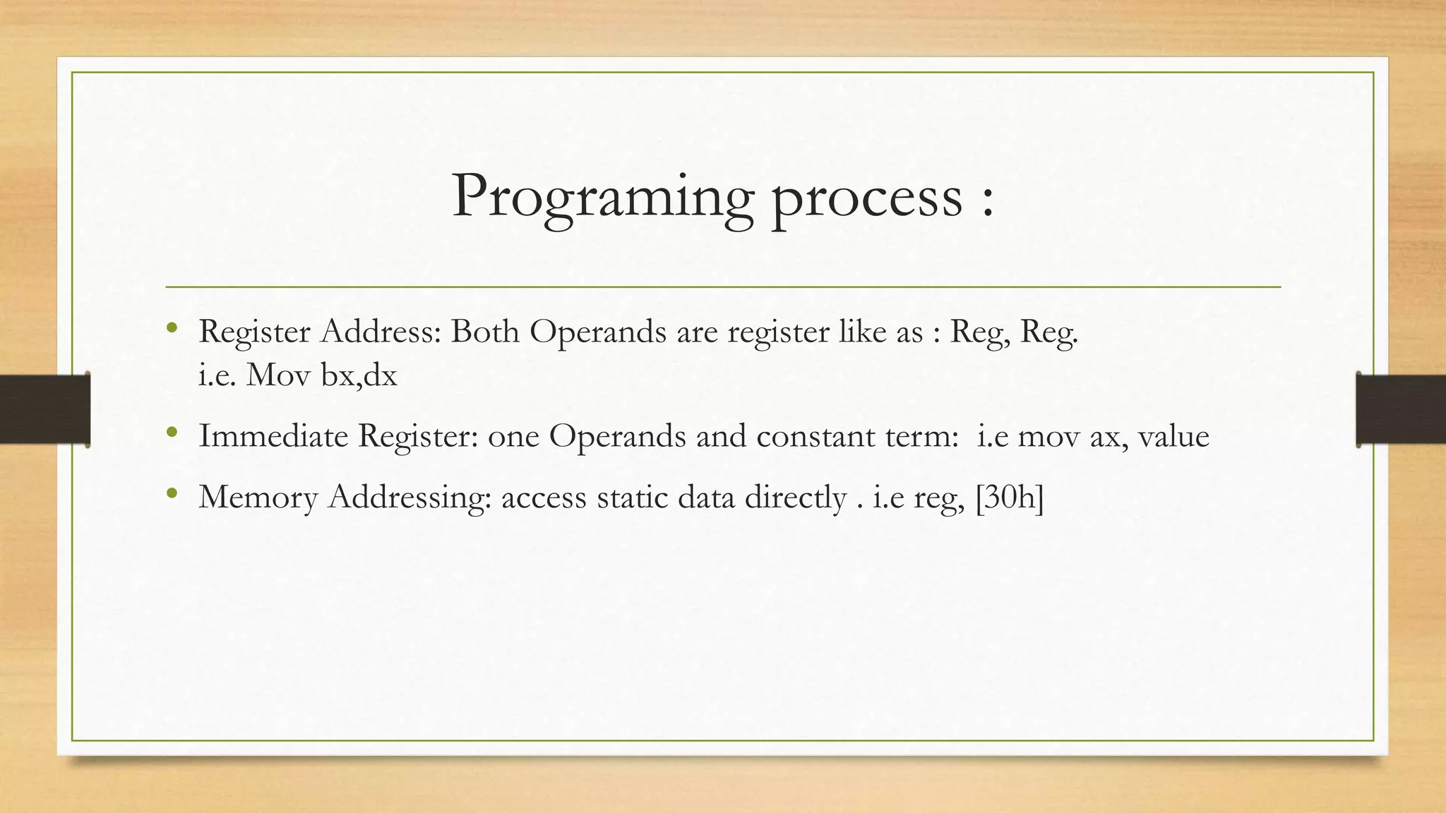 Programing process :
• Register Address: Both Operands are register like as : Reg, Reg.
i.e. Mov bx,dx
• Immediate Register: one Operands and constant term: i.e mov ax, value
• Memory Addressing: access static data directly . i.e reg, [30h]
 