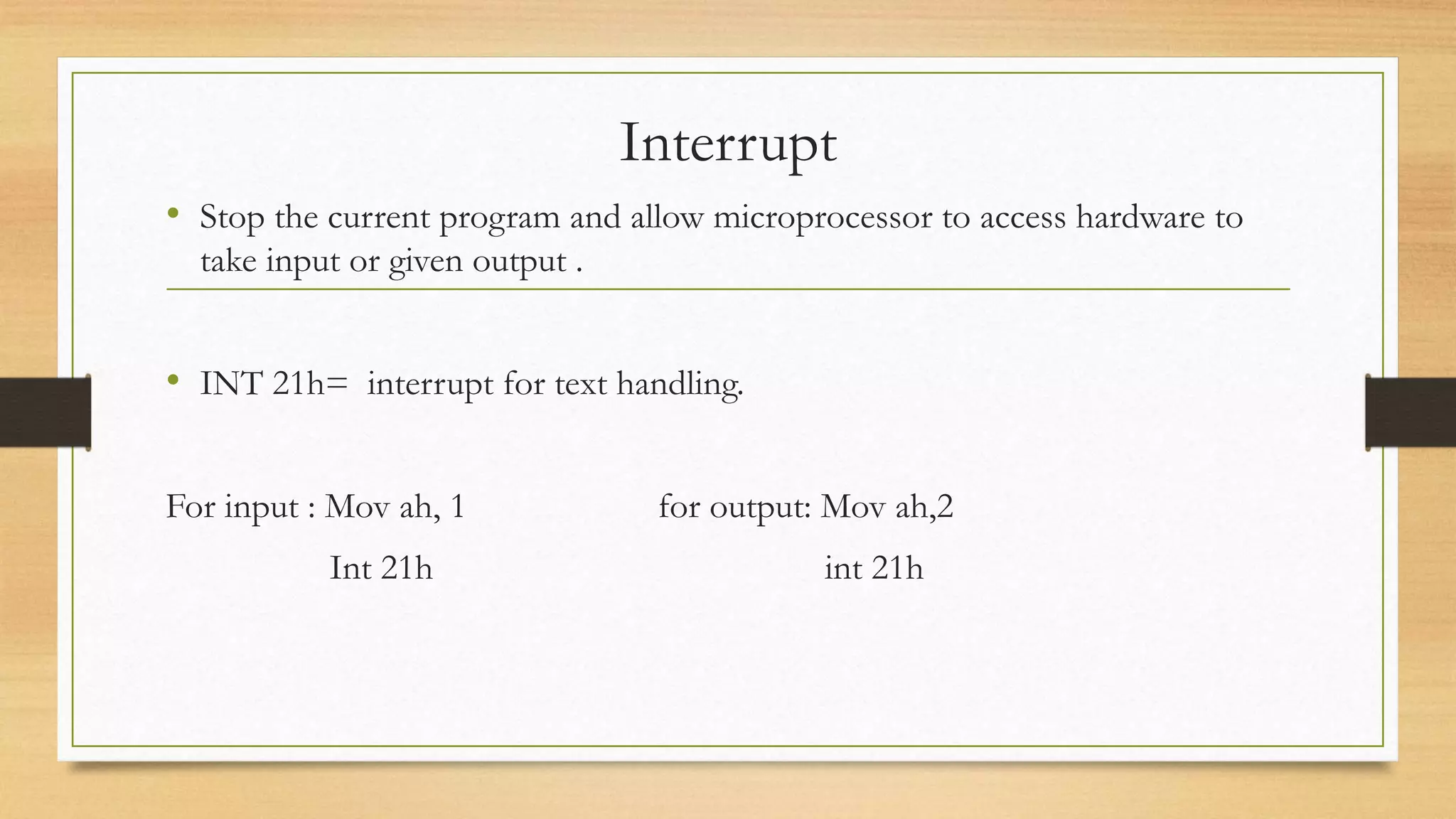 Interrupt
• Stop the current program and allow microprocessor to access hardware to
take input or given output .
• INT 21h= interrupt for text handling.
For input : Mov ah, 1 for output: Mov ah,2
Int 21h int 21h