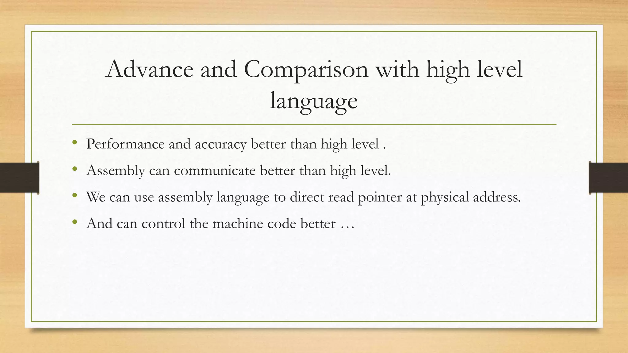 Advance and Comparison with high level
language
• Performance and accuracy better than high level .
• Assembly can communicate better than high level.
• We can use assembly language to direct read pointer at physical address.
• And can control the machine code better …