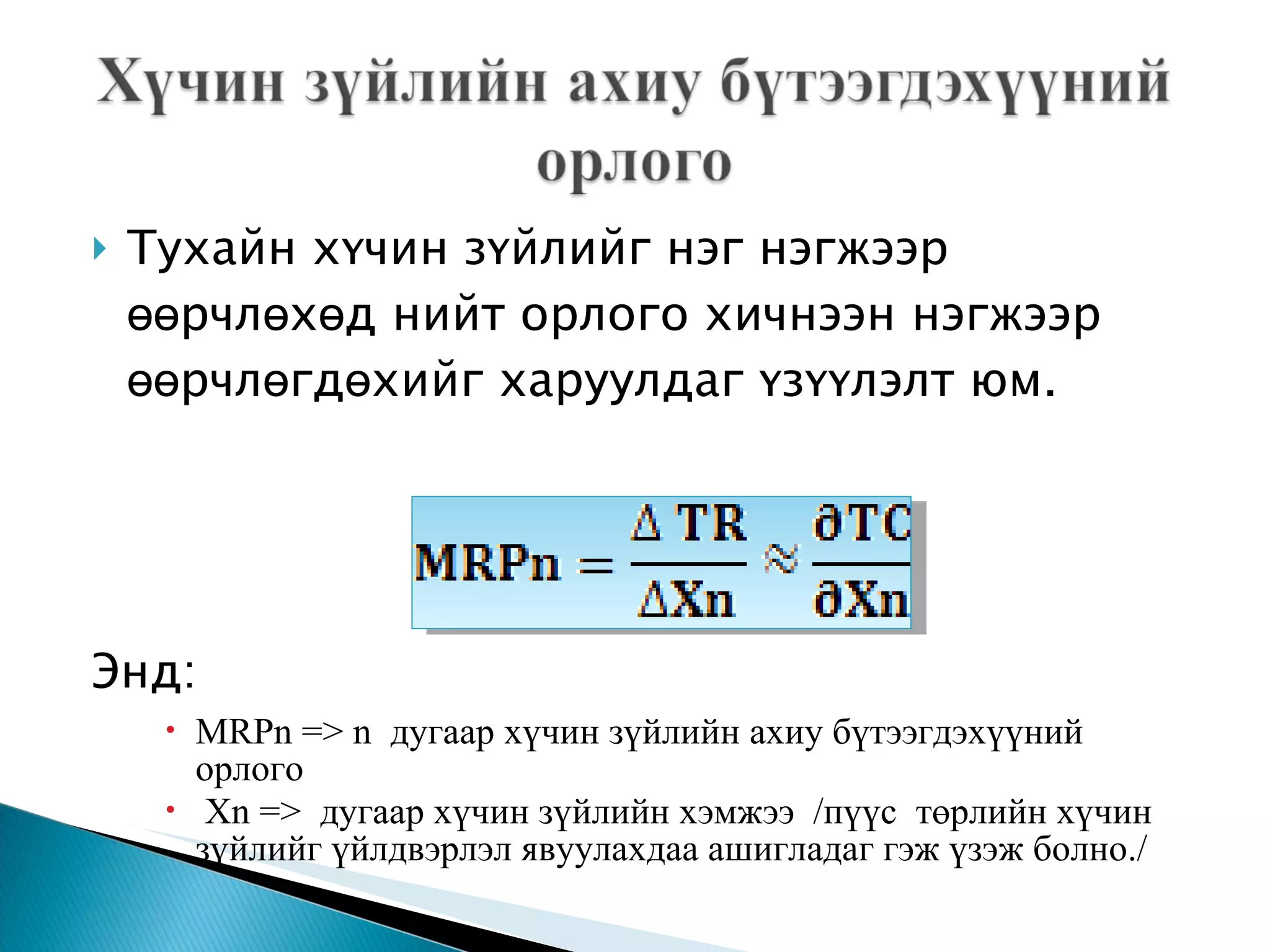 Тухайн хүчин зүйлийг нэг нэгжээр өөрчлөхөд нийт орлого хичнээн нэгжээр өөрчлөгдөхийг харуулдаг үзүүлэлт юм. Энд:  MRPn  =>  n   дугаар хүчин зүйлийн ахиу бүтээгдэхүүний орлого  Xn  =>  дугаар хүчин зүйлийн хэмжээ  /пүүс  төрлийн хүчин зүйлийг үйлдвэрлэл явуулахдаа ашигладаг гэж үзэж болно./ 