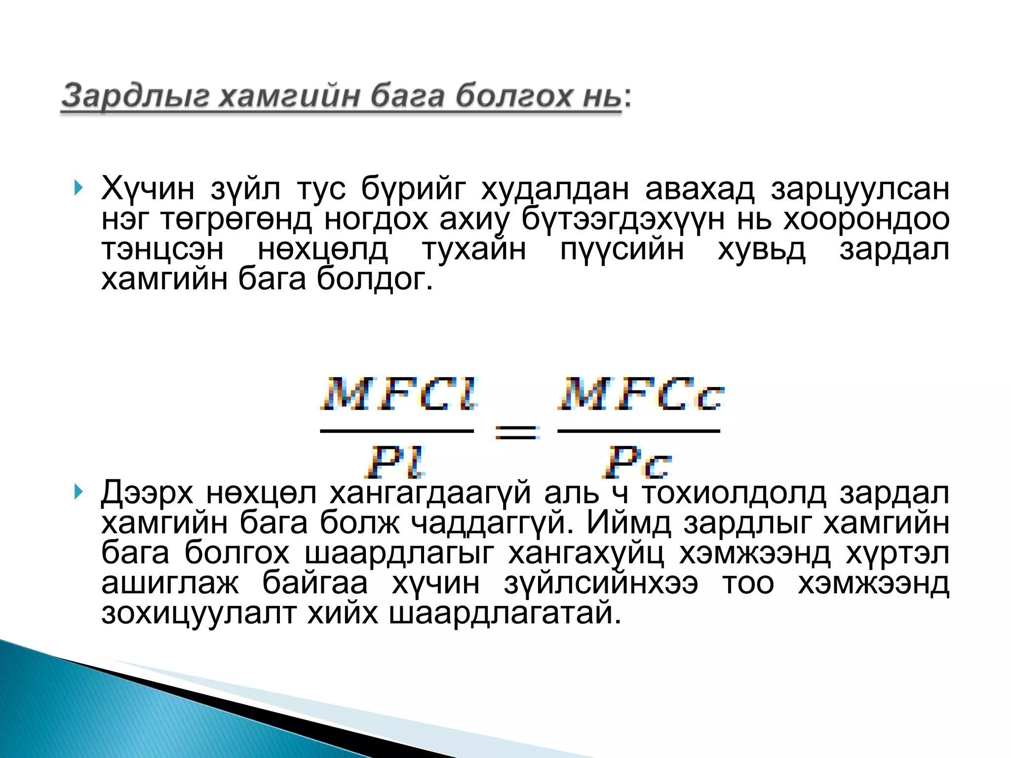 Хүчин зүйл тус бүрийг худалдан авахад зарцуулсан нэг төгрөгөнд ногдох ахиу бүтээгдэхүүн нь хоорондоо тэнцсэн нөхцөлд тухайн пүүсийн хувьд зардал хамгийн бага болдог.  Дээрх нөхцөл хангагдаагүй аль ч тохиолдолд зардал хамгийн бага болж чаддаггүй. Иймд зардлыг хамгийн бага болгох шаардлагыг хангахуйц хэмжээнд хүртэл ашиглаж байгаа хүчин зүйлсийнхээ тоо хэмжээнд зохицуулалт хийх шаардлагатай.  