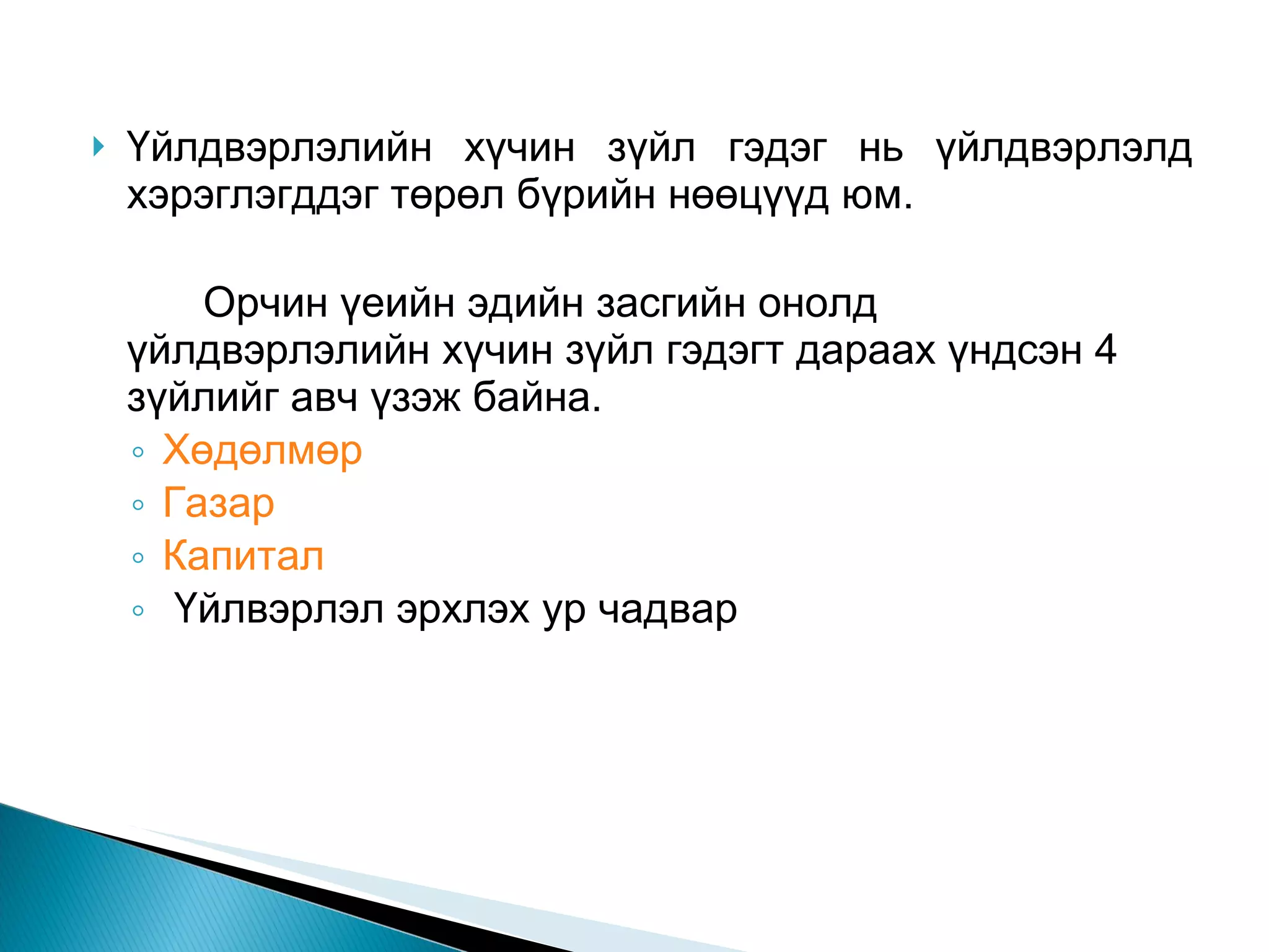 Үйлдвэрлэлийн хүчин зүйл гэдэг нь үйлдвэрлэлд хэрэглэгддэг төрөл бүрийн нөөцүүд юм.  Орчин үеийн эдийн засгийн онолд  үйлдвэрлэлийн хүчин зүйл гэдэгт дараах үндсэн 4 зүйлийг авч үзэж байна.  Хөдөлмөр   Газар  Капитал  Үйлвэрлэл эрхлэх ур чадвар  