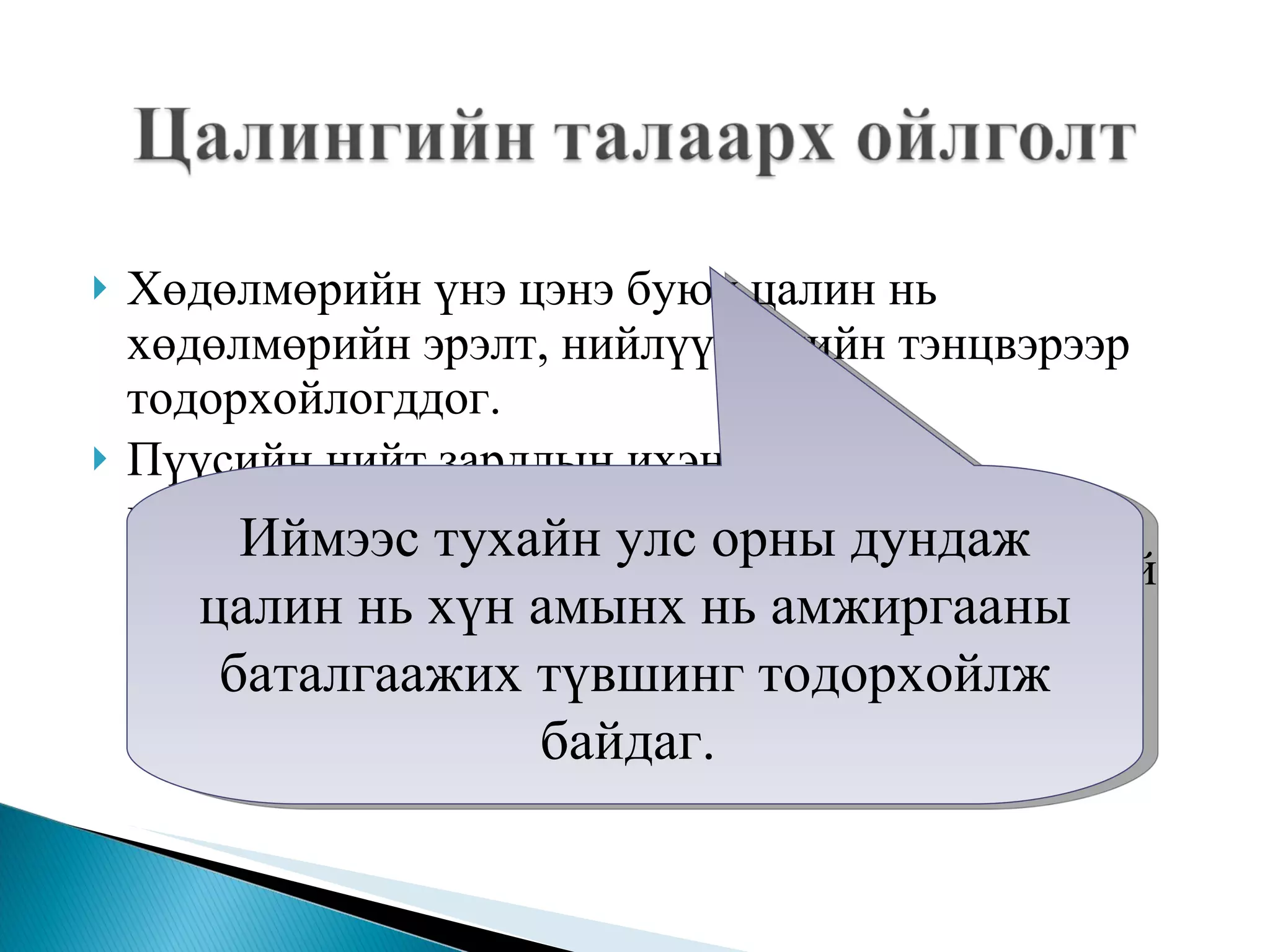 Хөдөлмөрийн үнэ цэнэ буюу цалин нь хөдөлмөрийн эрэлт, нийлүүлэлтийн тэнцвэрээр тодорхойлогддог.  Пүүсийн нийт зардлын ихэнх хувийг нь цалингийн зардал эзэлдэг бөгөөд энэ ч утгаараа эдийн засагт орлого, зарлагын урсгал тасралтгүй явагдаж байдаг учраас эдийн засгийн бусад субъектүүдэд орлого болж очдог.  Иймээс тухайн улс орны дундаж цалин нь хүн амынх нь амжиргааны баталгаажих түвшинг тодорхойлж байдаг.  
