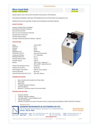 Technical Datasheet
Micro Liquid Bath
Portable / Benchtop Model
MLB-30
Stirred Bath
Ideal for Liquid-in-Glass Thermometers & Bi-Metal Thermometers / RTD Calibration
Site Calibration of Multiple / Multi-type / ODD Shaped Sensors (Lid / Probe holder can be designed to suit)
Stability & Precision of a Liquid Bath, Compact Size & Portability of a Dry Block Calibrator
SALIENT FEATURES
Compact, Portable / Bench-top Model
No Problems of Fitment / Immersion
Auto-tune PID Controller
Stirrer to ensure Temperature uniformity
(Oil) Spill proof Transport Lid
Overflow Outlet Provision
Computer Interface & Calibration Software – Optional
SPECIFICATIONS
Range -30°C to 100°C
Resolution 0.1°C
Accuracy ±0.6°C
Stability ±0.2°C
Stabilisation Time 20 Minutes
Temperature Control Auto-tune PID Controller
Temperature Readout °C / °F Selectable
Working Chamber Dia 95 mm
Working Chamber Depth 170 mm
Chamber Capacity 1500 ml
Medium -30°C to 50°C : Methanol **
50°C to 100°C : Special Silicon Oil
Heating Time (Ambient to max.) 10 Minutes
Cooling Time (to 100°C) 30 Minutes
Power Supply / Consumption 230V AC / 50 Hz / 600 W
Housing / Mounting Bench-top
Instrument Dimensions (W x D x H) 205 x 365 x 480 mm
STANDARD INCLUSIONS
 Basic Instrument with standard Lid / Probe Holder
 Mains Cable
 Spare Fuses
 Traceable Calibration Certificate
 Instruction Manual
 Methanol ** (Customer scope, to be sourced locally)
OPTIONAL (ADD-ON) ITEMS
 Computer Interface
 “Caltemp” Calibration Software
 Lid / Probe Holder – custom designed to suit
 115V AC / 60 Hz Model
 Calibration Certificates are issued in Accordance with our Scope as granted by NABL per ISO/IEC 17025:2017 Standards
Manufactured by
NAGMAN INSTRUMENTS & ELECTRONICS (P) LTD.
Chennai-Bangalore National Highway, Nazarathpet P.O., Chembarambakkam, AN ISO 9001:2015
Chennai – 600 123. INDIA. CERTIFIED COMPANY
Domestic Sales Phone : 044 – 66777020, 005, 021, 024. Fax : 044 – 66777050. E-Mail : mktgchennai@nagman.com
Export Sales Phone : +91-44-66777006, 008. Fax : +91-44-66777050. E-Mail : exports@nagman.com
www.nagman.com
Specifications subject to change owing to continuous development. Contact us for latest Datasheet. NIE/TDS/MLB 30/01/00 July 2021
 