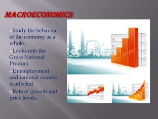 macroeconomics
 Study   the behavior
 of the economy as a
 whole.
 Looks into the
 Gross National
 Product.
 Unemployment
 and national income
 is affected.
 Rate of growth and
 price levels.
 