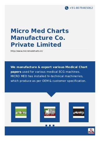 +91-8079465062
Micro Med Charts
Manufacture Co.
Private Limited
http://www.micromedcharts.in/
We manufacture & export various Medical Chart
papers used for various medical ECG machines.
MICRO MED has installed hi-technical machineries,
which produce as per OEM & customer specification.
 
