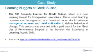Learning Nuggets at Credit Suisse
• The 100 Seconds Learner for Credit Suisse, which is a new
learning format for time-pressed executives. These short learning
capsules can be organized in a broadcast room aim to enhance
managerial acumen and build soft skills to deliver behavioural
change. This product was awarded with a gold award for the "Best
Use of Performance Support" at the Brandon Hall Excellence in
Learning Awards 2011.
• Source Link: https://youtu.be/A89-S6OXn4M?list=UUK_lGf4cV0IWepLHTGB3WJQ
Copyright 2015
Case-Study
 