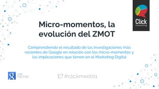 Comprendiendo el resultado de las investigaciones más
recientes de Google en relación con los micro-momentos y
las implicaciones que tienen en el Marketing Digital
Micro-momentos, la
evolución del ZMOT
#clickmeet01
 
