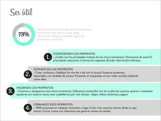 Ser útil
73%
de los usuarios aﬁrman que uno de los mejores
atributos de una marca, es que tenga
información valiosa y relevante según sus
productos o servicios.
1.
2.
3.
CONOCIENDO LOS MOMENTOS
- ¿Cuáles son los principales motivos de los micro-momentos? ¿Frecuencia de estos? Ir
priorizando soluciones o formas de respuesta. Brindar información indirecta.
ESTANDO EN LOS MOMENTOS
- Crear conﬁanza y ﬁdelidad. Se vive día a día con el usuario. Estamos presentes,
disponibles, con facilidad de acceso. Presentes en búsquedas, en sus redes sociales, hablando
como ellos.
HACIENDO LOS MOMENTOS
- Creemos o alarguemos esos micro-momentos. Utilicemos contenidos con los cuales los usuarios quieran o necesiten
quedarse con nuestra marca, sitio o plataforma por más tiempo. (Apps, videos, dinámicas, juegos)
4.
CERRANDO ESOS MOMENTOS.
- 100% presentes en cualquier momento o lugar. Crear más usuarios activos, darles lo que
buscan. Cerrar tratos con relaciones que generan ventas sin vender.
 
