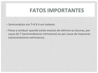 FATOS	
  IMPORTANTES	
  

Ø Semicondutor	
  em	
  T=0	
  K	
  é	
  um	
  isolante.	
  

Ø Passa	
  a	
  conduzir	
  quando	
  existe	
  excesso	
  de	
  elétrons	
  ou	
  lacunas,	
  por	
  
   causa	
  de	
  T	
  (semicondutores	
  intrínsecos)	
  ou	
  por	
  causa	
  de	
  impurezas	
  
   (semicondutores	
  extrínsecos).	
  
 