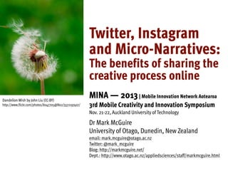 Twitter, Instagram
and Micro-Narratives:
The benefits of sharing the
creative process online
Dandelion Wish by John Liu (CC-BY)
http://www.flickr.com/photos/8047705@N02/5572197407/

MINA — 2013 | Mobile Innovation Network Aotearoa
3rd Mobile Creativity and Innovation Symposium
Nov. 21-22, Auckland University of Technology

Dr Mark McGuire
University of Otago, Dunedin, New Zealand
email: mark.mcguire@otago.ac.nz
Twitter: @mark_mcguire
Blog: http://markmcguire.net/
Dept.: http://www.otago.ac.nz/appliedsciences/staff/markmcguire.html

 