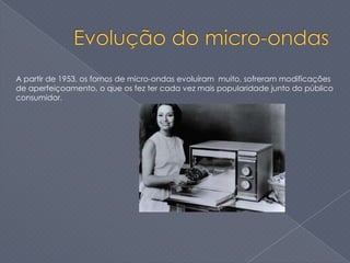 A partir de 1953, os fornos de micro-ondas evoluíram muito, sofreram modificações
de aperfeiçoamento, o que os fez ter cada vez mais popularidade junto do público
consumidor.
 