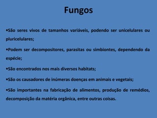 Fungos
•São seres vivos de tamanhos variáveis, podendo ser unicelulares ou
pluricelulares;
•Podem ser decompositores, parasitas ou simbiontes, dependendo da
espécie;
•São encontrados nos mais diversos habitats;
•São os causadores de inúmeras doenças em animais e vegetais;
•São importantes na fabricação de alimentos, produção de remédios,
decomposição da matéria orgânica, entre outras coisas.
 